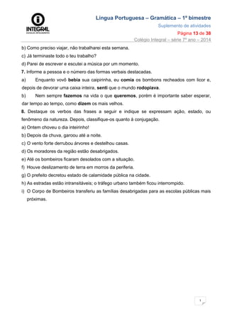 Língua Portuguesa – Gramática – 1º bimestre
Suplemento de atividades
Página 13 de 38
Colégio Integral – série 7º ano – 2014
1
3
b) Como preciso viajar, não trabalharei esta semana.
c) Já terminaste todo o teu trabalho?
d) Parei de escrever e escutei a música por um momento.
7. Informe a pessoa e o número das formas verbais destacadas.
a) Enquanto vovô bebia sua caipirinha, eu comia os bombons recheados com licor e,
depois de devorar uma caixa inteira, senti que o mundo rodopiava.
b) Nem sempre fazemos na vida o que queremos, porém é importante saber esperar,
dar tempo ao tempo, como dizem os mais velhos.
8. Destaque os verbos das frases a seguir e indique se expressam ação, estado, ou
fenômeno da natureza. Depois, classifique-os quanto à conjugação.
a) Ontem choveu o dia inteirinho!
b) Depois da chuva, garoou até a noite.
c) O vento forte derrubou árvores e destelhou casas.
d) Os moradores da região estão desabrigados.
e) Até os bombeiros ficaram desolados com a situação.
f) Houve deslizamento de terra em morros da periferia.
g) O prefeito decretou estado de calamidade pública na cidade.
h) As estradas estão intransitáveis; o tráfego urbano também ficou interrompido.
i) O Corpo de Bombeiros transferiu as famílias desabrigadas para as escolas públicas mais
próximas.
 