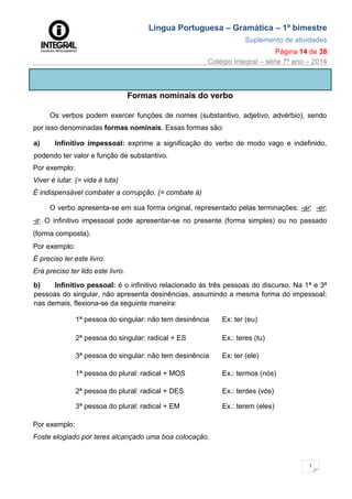 Língua Portuguesa – Gramática – 1º bimestre
Suplemento de atividades
Página 14 de 38
Colégio Integral – série 7º ano – 2014
1
4
Formas nominais do verbo
Os verbos podem exercer funções de nomes (substantivo, adjetivo, advérbio), sendo
por isso denominadas formas nominais. Essas formas são:
a) Infinitivo impessoal: exprime a significação do verbo de modo vago e indefinido,
podendo ter valor e função de substantivo.
Por exemplo:
Viver é lutar. (= vida é luta)
É indispensável combater a corrupção. (= combate à)
O verbo apresenta-se em sua forma original, representado pelas terminações: -ar; -er;
-ir. O infinitivo impessoal pode apresentar-se no presente (forma simples) ou no passado
(forma composta).
Por exemplo:
É preciso ler este livro.
Era preciso ter lido este livro.
b) Infinitivo pessoal: é o infinitivo relacionado às três pessoas do discurso. Na 1ª e 3ª
pessoas do singular, não apresenta desinências, assumindo a mesma forma do impessoal;
nas demais, flexiona-se da seguinte maneira:
1ª pessoa do singular: não tem desinência Ex: ter (eu)
2ª pessoa do singular: radical + ES Ex.: teres (tu)
3ª pessoa do singular: não tem desinência Ex: ter (ele)
1ª pessoa do plural: radical + MOS Ex.: termos (nós)
2ª pessoa do plural: radical + DES Ex.: terdes (vós)
3ª pessoa do plural: radical + EM Ex.: terem (eles)
Por exemplo:
Foste elogiado por teres alcançado uma boa colocação.
 