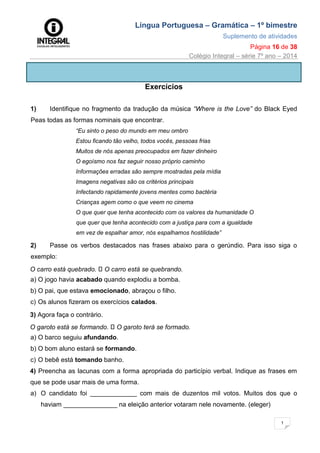 Língua Portuguesa – Gramática – 1º bimestre
Suplemento de atividades
Página 16 de 38
Colégio Integral – série 7º ano – 2014
1
6
Exercícios
1) Identifique no fragmento da tradução da música “Where is the Love” do Black Eyed
Peas todas as formas nominais que encontrar.
“Eu sinto o peso do mundo em meu ombro
Estou ficando tão velho, todos vocês, pessoas frias
Muitos de nós apenas preocupados em fazer dinheiro
O egoísmo nos faz seguir nosso próprio caminho
Informações erradas são sempre mostradas pela mídia
Imagens negativas são os critérios principais
Infectando rapidamente jovens mentes como bactéria
Crianças agem como o que veem no cinema
O que quer que tenha acontecido com os valores da humanidade O
que quer que tenha acontecido com a justiça para com a igualdade
em vez de espalhar amor, nós espalhamos hostilidade”
2) Passe os verbos destacados nas frases abaixo para o gerúndio. Para isso siga o
exemplo:
O carro está quebrado. O carro está se quebrando.
a) O jogo havia acabado quando explodiu a bomba.
b) O pai, que estava emocionado, abraçou o filho.
c) Os alunos fizeram os exercícios calados.
3) Agora faça o contrário.
O garoto está se formando. O garoto terá se formado.
a) O barco seguiu afundando.
b) O bom aluno estará se formando.
c) O bebê está tomando banho.
4) Preencha as lacunas com a forma apropriada do particípio verbal. Indique as frases em
que se pode usar mais de uma forma.
a) O candidato foi _____________ com mais de duzentos mil votos. Muitos dos que o
haviam _______________ na eleição anterior votaram nele novamente. (eleger)
 