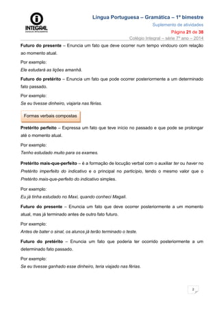 Língua Portuguesa – Gramática – 1º bimestre
Suplemento de atividades
Página 21 de 38
Colégio Integral – série 7º ano – 2014
2
1
Futuro do presente – Enuncia um fato que deve ocorrer num tempo vindouro com relação
ao momento atual.
Por exemplo:
Ele estudará as lições amanhã.
Futuro do pretérito – Enuncia um fato que pode ocorrer posteriormente a um determinado
fato passado.
Por exemplo:
Se eu tivesse dinheiro, viajaria nas férias.
Formas verbais compostas
Pretérito perfeito – Expressa um fato que teve início no passado e que pode se prolongar
até o momento atual.
Por exemplo:
Tenho estudado muito para os exames.
Pretérito mais-que-perfeito – é a formação de locução verbal com o auxiliar ter ou haver no
Pretérito imperfeito do indicativo e o principal no particípio, tendo o mesmo valor que o
Pretérito mais-que-perfeito do indicativo simples.
Por exemplo:
Eu já tinha estudado no Maxi, quando conheci Magali.
Futuro do presente – Enuncia um fato que deve ocorrer posteriormente a um momento
atual, mas já terminado antes de outro fato futuro.
Por exemplo:
Antes de bater o sinal, os alunos já terão terminado o teste.
Futuro do pretérito – Enuncia um fato que poderia ter ocorrido posteriormente a um
determinado fato passado.
Por exemplo:
Se eu tivesse ganhado esse dinheiro, teria viajado nas férias.
 