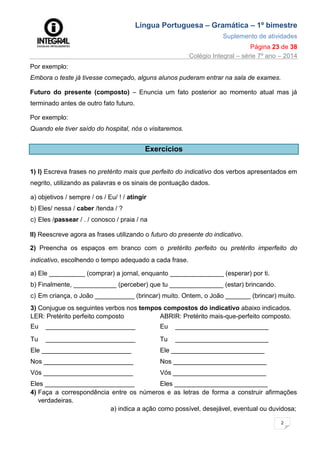 Língua Portuguesa – Gramática – 1º bimestre
Suplemento de atividades
Página 23 de 38
Colégio Integral – série 7º ano – 2014
2
3
Por exemplo:
Embora o teste já tivesse começado, alguns alunos puderam entrar na sala de exames.
Futuro do presente (composto) – Enuncia um fato posterior ao momento atual mas já
terminado antes de outro fato futuro.
Por exemplo:
Quando ele tiver saído do hospital, nós o visitaremos.
Exercícios
1) I) Escreva frases no pretérito mais que perfeito do indicativo dos verbos apresentados em
negrito, utilizando as palavras e os sinais de pontuação dados.
a) objetivos / sempre / os / Eu/ ! / atingir
b) Eles/ nessa / caber /tenda / ?
c) Eles /passear / . / conosco / praia / na
II) Reescreve agora as frases utilizando o futuro do presente do indicativo.
2) Preencha os espaços em branco com o pretérito perfeito ou pretérito imperfeito do
indicativo, escolhendo o tempo adequado a cada frase.
a) Ele __________ (comprar) a jornal, enquanto _______________ (esperar) por ti.
b) Finalmente, ____________ (perceber) que tu _______________ (estar) brincando.
c) Em criança, o João ___________ (brincar) muito. Ontem, o João _______ (brincar) muito.
3) Conjugue os seguintes verbos nos tempos compostos do indicativo abaixo indicados.
LER: Pretérito perfeito composto ABRIR: Pretérito mais-que-perfeito composto.
Eu _________________________ Eu __________________________
Tu _________________________ Tu __________________________
Ele _________________________ Ele __________________________
Nos _________________________ Nos __________________________
Vós _________________________ Vós __________________________
Eles _________________________ Eles __________________________
4) Faça a correspondência entre os números e as letras de forma a construir afirmações
verdadeiras.
a) indica a ação como possível, desejável, eventual ou duvidosa;
 