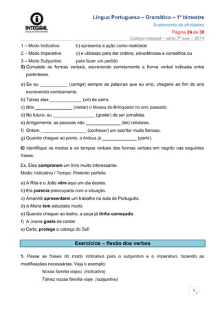 Língua Portuguesa – Gramática – 1º bimestre
Suplemento de atividades
Página 24 de 38
Colégio Integral – série 7º ano – 2014
2
4
1 – Modo Indicativo b) apresenta a ação como realidade
2 – Modo Imperativo c) é utilizado para dar ordens, advertências e conselhos ou
3 – Modo Subjuntivo para fazer um pedido
5) Complete as formas verbais, escrevendo corretamente a forma verbal indicada entre
parênteses.
a) Se eu ___________ (corrigir) sempre as palavras que eu erro, chegarei ao fim do ano
escrevendo corretamente.
b) Talvez elas _____________ (vir) de carro.
c) Nós _______________ (visitar) o Museu do Brinquedo no ano passado.
d) No futuro, eu _________________ (gostar) de ser jornalista.
e) Antigamente, as pessoas não ______________ (ter) celulares.
f) Ontem, __________________ (conhecer) um escritor muito famoso.
g) Quando cheguei ao ponto, o ônibus já ______________ (partir).
6) Identifique os modos e os tempos verbais das formas verbais em negrito nas seguintes
frases:
Ex. Eles compraram um livro muito interessante.
Modo: Indicativo / Tempo: Pretérito perfeito
a) A Rita e o João vêm aqui um dia destes.
b) Ela parecia preocupada com a situação.
c) Amanhã apresentarei um trabalho na aula de Português.
d) A Maria tem estudado muito.
e) Quando cheguei ao teatro, a peça já tinha começado.
f) A Joana gosta de cantar.
e) Carla, protege a cabeça do Sol!
Exercícios – flexão dos verbos
1. Passe as frases do modo indicativo para o subjuntivo e o imperativo, fazendo as
modificações necessárias. Veja o exemplo:
Nossa família viajou. (indicativo)
Talvez nossa família viaje. (subjuntivo)
 