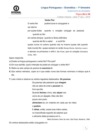 Língua Portuguesa – Gramática – 1º bimestre
Suplemento de atividades
Página 26 de 38
Colégio Integral – série 7º ano – 2014
2
6
Verbo Flor
O verbo flor poderá durar é conjugável e
ser eterna
por quase todas quando o coração conjugar as pessoas
quando eu flor
em certos tempos quando tu flores definidos
quando ele flor a saber e você flor
quase nunca no outono quando nós no inverno quase não quando
todo mundo flor. quase sempre no verão Renato Rocha. Adivinha o que é.
e demais na primavera In MPB-4. São Paulo, que no coração Gravadora
Ariola, 1981.
Agora responda:
a) Existe na língua portuguesa o verbo flor? Por quê?
b) Em sua opinião, qual a intenção do poeta ao conjugar o verbo flor?
5. Retire os seis verbos do poema do exercício 4.
6. Dos verbos retirados, copie os 4 que estão numa das formas nominais e indique qual é
ela.
7. Leia o texto e observe os verbos regulares destacados. Os poemas
Os poemas são pássaros que chegam
não se sabe de onde e pousam no
livro que lês.
Quando fechas o livro, eles alçam voo
como de um alçapão. Eles não têm
pouso nem porto
alimentam-se um instante em cada par de mãos
e partem.
E olhas, então, essas tuas mãos vazias,
no maravilhado espanto de saberes que
o alimento deles já estava em ti...
Mário Quintana. Nariz de vidro. São Paulo, Moderna, 1984.
Os verbos destacados estão conjugados no:
 