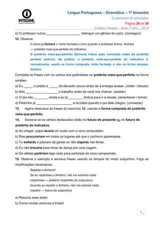 Língua Portuguesa – Gramática – 1º bimestre
Suplemento de atividades
Página 28 de 38
Colégio Integral – série 7º ano – 2014
2
8
e) O professor nunca ___________________ distinguir um gêmeo do outro. (conseguir)
12. Observe:
O aluno já fechara (= tinha fechado) o livro quando o professor entrou. fechara
— pretérito mais-que-perfeito do indicativo
O pretérito mais-que-perfeito (fechara) indica ação concluída antes do pretérito
perfeito (entrou). Na prática, o pretérito mais-que-perfeito do indicativo é,
normalmente, usado na forma composta, tinha fechado, e não na forma simples,
fechara.
Complete as frases com os verbos dos parênteses no pretérito mais-que-perfeito na forma
simples.
a) Eu _____ o prédio e _____ do elevador pouco antes de a energia acabar. (visitar / descer)
b) Nós __________________ o trabalho antes de você nos chamar. (acabar)
c) O dia não ________ ainda e eu já ________ ônibus para ir à escola. (amanhecer / tomar)
d) Pedrinho já ____________________ a bicicleta quando o pai dele chegou. (consertar)
13. Agora reescreva as frases do exercício 12, usando a forma composta do pretérito
mais-que-perfeito.
14. Escreva se os verbos destacados estão no futuro do presente ou no futuro do
pretérito do indicativo.
a) Ao chegar, papai levará um susto com o novo computador.
b) Eles procurariam em todos os lugares até que o cachorro aparecesse.
c) Tu soltarás o pássaro da gaiola ou não viajarás nas férias.
d) Eu não trocaria esse show de dança por uma viagem.
e) Os atletas partiriam logo cedo para participar do novo campeonato.
15. Observe o exemplo e escreva frases usando os tempos do modo subjuntivo. Faça as
modificações necessárias.
Reparta o dinheiro!
Se eu repartisse o dinheiro, não me sobraria nada.
(repartisse — pretérito imperfeito do subjuntivo)
Quando eu repartir o dinheiro, não me sobrará nada.
(repartir — futuro do subjuntivo)
a) Resuma esse texto!
b) Coma muitas verduras e frutas!
 