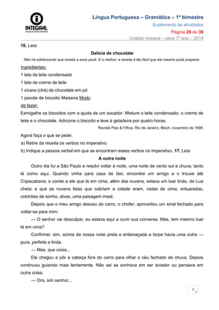 Língua Portuguesa – Gramática – 1º bimestre
Suplemento de atividades
Página 29 de 38
Colégio Integral – série 7º ano – 2014
2
9
16. Leia:
Delícia de chocolate
Não há adolescente que resista a esse pavê. E o melhor: a receita é tão fácil que ele mesmo pode preparar.
Ingredientes:
1 lata de leite condensado
1 lata de creme de leite
1 xícara (chá) de chocolate em pó
1 pacote de biscoito Maisena Modo
de fazer:
Esmigalhe os biscoitos com a ajuda de um socador. Misture o leite condensado, o creme de
leite e o chocolate. Adicione o biscoito e leve à geladeira por quatro horas.
Revista Pais & Filhos. Rio de Janeiro, Bloch, novembro de 1998.
Agora faça o que se pede:
a) Retire da receita os verbos no imperativo.
b) Indique a pessoa verbal em que se encontram esses verbos no imperativo. 17. Leia
A outra noite
Outro dia fui a São Paulo e resolvi voltar à noite, uma noite de vento sul e chuva, tanto
lá como aqui. Quando vinha para casa de táxi, encontrei um amigo e o trouxe até
Copacabana; e contei a ele que lá em cima, além das nuvens, estava um luar lindo, de Lua
cheia; e que as nuvens feias que cobriam a cidade eram, vistas de cima, enluaradas,
colchões de sonho, alvas, uma paisagem irreal.
Depois que o meu amigo desceu do carro, o chofer; aproveitou um sinal fechado para
voltar-se para mim:
— O senhor vai desculpar, eu estava aqui a ouvir sua conversa. Mas, tem mesmo luar
lá em cima?
Confirmei: sim, acima da nossa noite preta e enlamaçada e torpe havia uma outra —
pura, perfeita e linda.
— Mas, que coisa...
Ele chegou a pôr a cabeça fora do carro para olhar o céu fechado de chuva. Depois
continuou guiando mais lentamente. Não sei se sonhava em ser aviador ou pensava em
outra coisa.
— Ora, sim senhor...
 