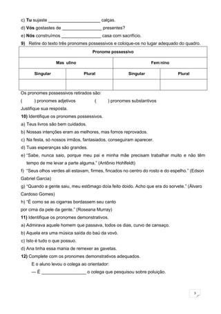 3
c) Tu sujaste _____________________ calças.
d) Vós gostastes de ________________ presentes?
e) Nós construímos ________________ casa com sacrifício.
9) Retire do texto três pronomes possessivos e coloque-os no lugar adequado do quadro.
Pronome possessivo
Masculino Feminino
Singular Plural Singular Plural
Os pronomes possessivos retirados são:
( ) pronomes adjetivos ( ) pronomes substantivos
Justifique sua resposta.
10) Identifique os pronomes possessivos.
a) Teus livros são bem cuidados.
b) Nossas intenções eram as melhores, mas fomos reprovados.
c) Na festa, só nossos irmãos, fantasiados, conseguiram aparecer.
d) Tuas esperanças são grandes.
e) “Sabe, nunca saio, porque meu pai e minha mãe precisam trabalhar muito e não têm
tempo de me levar a parte alguma.” (Antônio Hohlfeldt)
f) “Seus olhos verdes ali estavam, firmes, fincados no centro do rosto e do espelho.” (Edson
Gabriel Garcia)
g) “Quando a gente saiu, meu estômago doía feito doido. Acho que era do sorvete.” (Álvaro
Cardoso Gomes)
h) “É como se as cigarras bordassem seu canto
por cima da pele da gente.” (Roseana Murray)
11) Identifique os pronomes demonstrativos.
a) Admirava aquele homem que passava, todos os dias, curvo de cansaço.
b) Aquela era uma música saída do baú da vovó.
c) Isto é tudo o que possuo.
d) Ana tinha essa mania de remexer as gavetas.
12) Complete com os pronomes demonstrativos adequados.
E o aluno levou o colega ao orientador:
— É __________________ o colega que pesquisou sobre poluição.
 