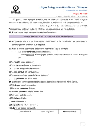 Língua Portuguesa – Gramática – 1º bimestre
Suplemento de atividades
Página 30 de 38
Colégio Integral – série 7º ano – 2014
3
0
E, quando saltei e paguei a corrida, ele me disse um “boa-noite” e um “muito obrigado
ao senhor” tão sinceros, tão veementes, como se eu lhe tivesse feito um presente de rei.
Rubem Braga. Ai de ti, Copacabana. Rio de Janeiro, Record, 1987.
Agora retire do texto um verbo no infinitivo, um no gerúndio e um no particípio.
18. Passe para o plural as seguintes expressões do texto:
sinal fechado — céu fechado — noite preta e enlamaçada
19. As palavras “fechado” e “enlamaçada” estão funcionando como verbo (no particípio) ou
como adjetivo? Justifique sua resposta.
20. Faça a análise dos verbos destacados nas frases. Veja o exemplo:
“... o chofer aproveitou um sinal fechado...”
verbo aproveitar: 1ª conjugação, pretérito perfeito do indicativo, 3ª pessoa do singular
(ele)
a) “... resolvi voltar à noite...”
b) “... e contei a ele que lá em cima...”
c) “... o meu amigo desceu do carro...”
d) “... se sonhava em ser aviador...”
e) “... as nuvens feias que cobriam a cidade...”
f) “... ou pensava em outra coisa.”
21. Escreva os verbos destacados na coluna adequada, indicando o modo verbal.
a) Não jogue papel na calçada.
b) Ah, se eu passasse de ano!
c) Quando ganhar na loteria, ficarei rico.
d) Talvez eu estude agora.
e) Ele fala muito alto.
f) Olhe para mim, já.
g) Empreste-me o livro, por favor.
h) Adorei ter viajado com você.
Modo indicativo Modo subjuntivo Modo imperativo
 