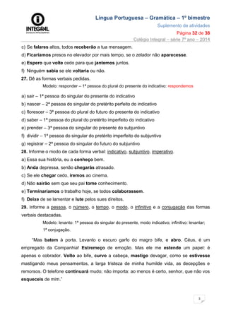 Língua Portuguesa – Gramática – 1º bimestre
Suplemento de atividades
Página 32 de 38
Colégio Integral – série 7º ano – 2014
3
2
c) Se falares altos, todos receberão a tua mensagem.
d) Ficaríamos presos no elevador por mais tempo, se o zelador não aparecesse.
e) Espero que volte cedo para que jantemos juntos.
f) Ninguém sabia se ele voltaria ou não.
27. Dê as formas verbais pedidas.
Modelo: responder – 1ª pessoa do plural do presente do indicativo: respondemos
a) sair – 1ª pessoa do singular do presente do indicativo
b) nascer – 2ª pessoa do singular do pretérito perfeito do indicativo
c) florescer – 3ª pessoa do plural do futuro do presente do indicativo
d) saber – 1ª pessoa do plural do pretérito imperfeito do indicativo
e) prender – 3ª pessoa do singular do presente do subjuntivo
f) dividir – 1ª pessoa do singular do pretérito imperfeito do subjuntivo
g) registrar – 2ª pessoa do singular do futuro do subjuntivo
28. Informe o modo de cada forma verbal: indicativo, subjuntivo, imperativo.
a) Essa sua história, eu a conheço bem.
b) Anda depressa, senão chegarás atrasado.
c) Se ele chegar cedo, iremos ao cinema.
d) Não sairão sem que seu pai tome conhecimento.
e) Terminaríamos o trabalho hoje, se todos colaborassem.
f) Deixe de se lamentar e lute pelos sues direitos.
29. Informe a pessoa, o número, o tempo, o modo, o infinitivo e a conjugação das formas
verbais destacadas.
Modelo: levanto: 1ª pessoa do singular do presente, modo indicativo; infinitivo: levantar;
1ª conjugação.
“Mas batem à porta. Levanto o escuro garfo do magro bife, e abro. Céus, é um
empregado da Companhia! Estremeço de emoção. Mas ele me estende um papel: é
apenas o cobrador. Volto ao bife, curvo a cabeça, mastigo devagar, como se estivesse
mastigando meus pensamentos, a larga tristeza de minha humilde vida, as decepções e
remorsos. O telefone continuará mudo; não importa: ao menos é certo, senhor, que não vos
esqueceis de mim.”
 