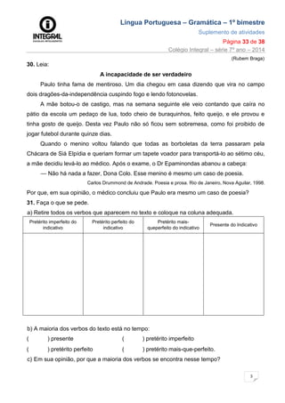 Língua Portuguesa – Gramática – 1º bimestre
Suplemento de atividades
Página 33 de 38
Colégio Integral – série 7º ano – 2014
3
3
(Rubem Braga)
30. Leia:
A incapacidade de ser verdadeiro
Paulo tinha fama de mentiroso. Um dia chegou em casa dizendo que vira no campo
dois dragões-da-independência cuspindo fogo e lendo fotonovelas.
A mãe botou-o de castigo, mas na semana seguinte ele veio contando que caíra no
pátio da escola um pedaço de lua, todo cheio de buraquinhos, feito queijo, e ele provou e
tinha gosto de queijo. Desta vez Paulo não só ficou sem sobremesa, como foi proibido de
jogar futebol durante quinze dias.
Quando o menino voltou falando que todas as borboletas da terra passaram pela
Chácara de Siá Elpídia e queriam formar um tapete voador para transportá-lo ao sétimo céu,
a mãe decidiu levá-lo ao médico. Após o exame, o Dr Epaminondas abanou a cabeça:
— Não há nada a fazer, Dona Colo. Esse menino é mesmo um caso de poesia.
Carlos Drummond de Andrade. Poesia e prosa. Rio de Janeiro, Nova Aguilar, 1998.
Por que, em sua opinião, o médico concluiu que Paulo era mesmo um caso de poesia?
31. Faça o que se pede.
a) Retire todos os verbos que aparecem no texto e coloque na coluna adequada.
Pretérito imperfeito do
indicativo
Pretérito perfeito do
indicativo
Pretérito mais-
queperfeito do indicativo
Presente do Indicativo
b) A maioria dos verbos do texto está no tempo:
( ) presente ( ) pretérito imperfeito
( ) pretérito perfeito ( ) pretérito mais-que-perfeito.
c) Em sua opinião, por que a maioria dos verbos se encontra nesse tempo?
 