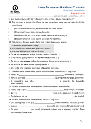 Língua Portuguesa – Gramática – 1º bimestre
Suplemento de atividades
Página 35 de 38
Colégio Integral – série 7º ano – 2014
3
5
b) Que outra palavra, além do verbo, evidencia a ideia de dúvida nesse período?
35. Dos períodos a seguir, identifique os que transmitem essa mesma ideia de dúvida,
possibilidade.
( ) Se vocês conversassem, saberiam mais um sobre o outro.
( ) Os amigos trocam ideias constantemente.
( ) Quando vocês se conhecerem melhor, talvez se tornem amigos.
( ) Eles conversavam sobre alguns assuntos interessantes.
36. Relacione os itens do quadro às formas verbais destacadas abaixo.
I – fato incerto no presente ou desejo
II – fato hipotético que deveria ter ocorrido no passado
III – fato que possivelmente ocorrerá no futuro
a) Se encontrarmos seu amigo, deveremos cumprimentá-lo. ( )
b) É importante que agora você me ajude neste trabalho. ( )
c) Se ele me conhecesse melhor, tenho certeza de que seríamos amigos. ( )
d) Espero que ele parta o mais rápido possível. ( )
e) Eles terão uma surpresa, assim que iniciarem a conversa. ( )
37. Preencha as lacunas com os verbos dos parênteses no presente do subjuntivo.
a) Talvez eu ____________________________________________ encontrá-lo. (conseguir)
b) Tomara que você ____________________________ alguém para bater papo. (encontrar)
c) É necessário que eles ______________________ o assunto da discussão.
(compreender)
38. Escreva os verbos dos parênteses no pretérito imperfeito do subjuntivo.
a) Ficaria feliz se eles ____________________________________ mais comigo (conversar)
b) Se você __________________________________ mais, todos gostariam de você. (sorrir)
c) Gostaria que ele me _____________________________________________ . (entender)
39. Escreva os verbos dos parênteses no futuro do subjuntivo.
a) Eles se alegrarão assim que ____________________ conhecimento da novidade. (tomar)
b) Quando ____________________________ o assunto, eles entenderão tudo. (esclarecer)
c) Se você ____________ um e-mail, conseguirá explicar toda a situação. (mandar) Texto
para as questões 40 a 44.
 