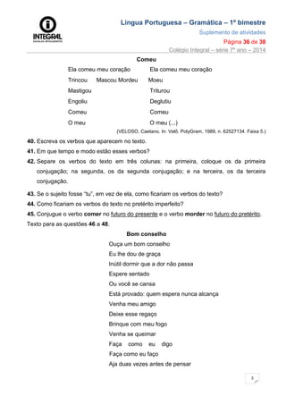 Língua Portuguesa – Gramática – 1º bimestre
Suplemento de atividades
Página 36 de 38
Colégio Integral – série 7º ano – 2014
3
6
Comeu
Ela comeu meu coração Ela comeu meu coração
Trincou Mascou Mordeu Moeu
Mastigou Triturou
Engoliu Deglutiu
Comeu Comeu
O meu O meu (...)
(VELOSO, Caetano. In: Velô. PolyGram, 1989, n. 62527134. Faixa 5.)
40. Escreva os verbos que aparecem no texto.
41. Em que tempo e modo estão esses verbos?
42. Separe os verbos do texto em três colunas: na primeira, coloque os da primeira
conjugação; na segunda, os da segunda conjugação; e na terceira, os da terceira
conjugação.
43. Se o sujeito fosse “tu”, em vez de ela, como ficariam os verbos do texto?
44. Como ficariam os verbos do texto no pretérito imperfeito?
45. Conjugue o verbo comer no futuro do presente e o verbo morder no futuro do pretérito.
Texto para as questões 46 a 48.
Bom conselho
Ouça um bom conselho
Eu lhe dou de graça
Inútil dormir que a dor não passa
Espere sentado
Ou você se cansa
Está provado: quem espera nunca alcança
Venha meu amigo
Deixe esse regaço
Brinque com meu fogo
Venha se queimar
Faça como eu digo
Faça como eu faço
Aja duas vezes antes de pensar
 