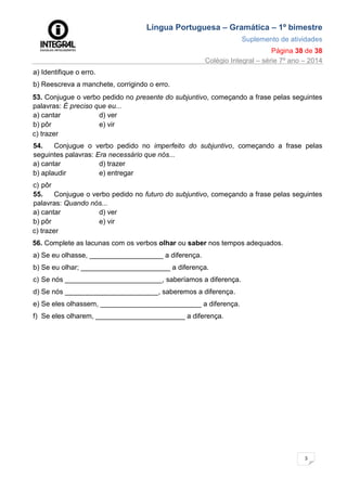 Língua Portuguesa – Gramática – 1º bimestre
Suplemento de atividades
Página 38 de 38
Colégio Integral – série 7º ano – 2014
3
8
a) Identifique o erro.
b) Reescreva a manchete, corrigindo o erro.
53. Conjugue o verbo pedido no presente do subjuntivo, começando a frase pelas seguintes
palavras: É preciso que eu...
a) cantar d) ver
b) pôr e) vir
c) trazer
54. Conjugue o verbo pedido no imperfeito do subjuntivo, começando a frase pelas
seguintes palavras: Era necessário que nós...
a) cantar d) trazer
b) aplaudir
c) pôr
e) entregar
55. Conjugue o verbo pedido no futuro do subjuntivo, começando a frase pelas seguintes
palavras: Quando nós...
a) cantar d) ver
b) pôr e) vir
c) trazer
56. Complete as lacunas com os verbos olhar ou saber nos tempos adequados.
a) Se eu olhasse, ___________________ a diferença.
b) Se eu olhar; _______________________ a diferença.
c) Se nós _________________________, saberíamos a diferença.
d) Se nós ________________________, saberemos a diferença.
e) Se eles olhassem, __________________________ a diferença.
f) Se eles olharem, _______________________ a diferença.
 
