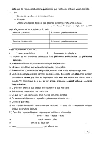 5
Este guia de viagens acaba com aquele medo que você sente antes de viajar de avião.
17) Leia:
— Estou preocupado com a minha galinha...
— Por quê?
— Engoliu um elástico de ioiô e está botando o mesmo ovo há uma semana!
Coquetel – Piadas. Rio de Janeiro, Edições de Ouro, 1978.
Agora faça o que se pede, retirando do texto:
Pronome possessivo Substantivo que ele acompanha
Pronome demonstrativo Substantivo que ele acompanha
Logo, os pronomes acima são:
( ) pronomes adjetivos ( ) pronomes substantivos
18) Informe se os pronomes destacados são pronomes substantivos ou pronomes
adjetivos.
a) Todos encontraram explicações sensatas para aquele caso.
b) Ninguém acreditava que tantos alunos ficariam reprovados.
c) Todos tinham dúvidas de que ele partisse, embora suas malas estivessem prontas.
d) Conhecemos muitas coisas por meio da experiência, do contato com elas, mas também
conhecemos outras por meio da linguagem, pois esta nos coloca em contato com o
mundo. 19) Classifique o, a, os, as em artigo, pronome pessoal oblíquo, pronome
demonstrativo.
a) O professor ensina o que sabe; o aluno aprende o que não sabe.
b) Encontrei-as, mas não as que procurava.
c) Os que eu vi não eram assim, eram móveis bem mais simples.
d) Eu o encontrei chorando e o que ele explicou não me convenceu.
e) Guarda o que é teu.
f) Nas novelas de televisão, o tema que predomina é o do amor não correspondido até que
chegue o penúltimo capítulo.
20) Complete os provérbios com os pronomes indefinidos adequados.
cada — cada — todos — tudo
a) _______________________ macaco no seu galho.
b) _________________ um por si, Deus por _________________________________.
c) Nem ________________________ que reluz é ouro.
 