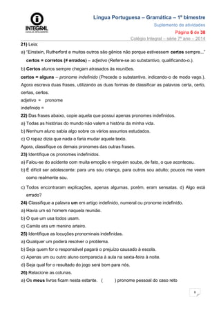 Língua Portuguesa – Gramática – 1º bimestre
Suplemento de atividades
Página 6 de 38
Colégio Integral – série 7º ano – 2014
6
21) Leia:
a) “Einstein, Rutherford e muitos outros são gênios não porque estivessem certos sempre...”
certos = corretos (≠ errados) – adjetivo (Refere-se ao substantivo, qualificando-o.).
b) Certos alunos sempre chegam atrasados às reuniões.
certos = alguns – pronome indefinido (Precede o substantivo, indicando-o de modo vago.).
Agora escreva duas frases, utilizando as duas formas de classificar as palavras certa, certo,
certas, certos.
adjetivo = pronome
indefinido =
22) Das frases abaixo, copie aquela que possui apenas pronomes indefinidos.
a) Todas as histórias do mundo não valem a história da minha vida.
b) Nenhum aluno sabia algo sobre os vários assuntos estudados.
c) O rapaz dizia que nada o faria mudar aquele texto.
Agora, classifique os demais pronomes das outras frases.
23) Identifique os pronomes indefinidos.
a) Falou-se do acidente com muita emoção e ninguém soube, de fato, o que aconteceu.
b) É difícil ser adolescente: para uns sou criança, para outros sou adulto; poucos me veem
como realmente sou.
c) Todos encontraram explicações, apenas algumas, porém, eram sensatas. d) Algo está
errado?
24) Classifique a palavra um em artigo indefinido, numeral ou pronome indefinido.
a) Havia um só homem naquela reunião.
b) O que um usa todos usam.
c) Camilo era um menino arteiro.
25) Identifique as locuções pronominais indefinidas.
a) Qualquer um poderá resolver o problema.
b) Seja quem for o responsável pagará o prejuízo causado à escola.
c) Apenas um ou outro aluno comparecia à aula na sexta-feira à noite.
d) Seja qual for o resultado do jogo será bom para nós.
26) Relacione as colunas.
a) Os meus livros ficam nesta estante. ( ) pronome pessoal do caso reto
 