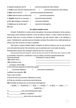 7
b) Alguém perguntou por ti. ( ) pronome pessoal do caso oblíquo
c) Tudo o que você diz importa para mim. ( ) pronome pessoal do caso oblíquo
d) Que mal eu lhe fiz? ( ) pronome pessoal de tratamento
e) Nós fizemos todos os exercícios. ( ) pronome possessivo
f) Aquele show foi um sucesso. ( ) pronome demonstrativo
g) Ele me entregou o embrulho. ( ) pronome indefinido
h) Você quer se sentar aqui? ( ) pronome interrogativo
27) Leia:
Os sábios também erram
Einstein, Rutherford e muitos outros são gênios não porque estivessem certos sempre,
mas porque suas certezas mudaram o rumo da ciência. Edison, o maior inventor de todos os
tempos, dizia que os erros mostram os caminhos que não devem voltar a ser trilhados e
assim, indiretamente, apontam para as direções corretas. Ele próprio errou redondamente ao
afirmar que não via futuro no motor a explosão.
Até mesmo o italiano Galileu Galilei, fundador da ciência moderna, tem no seu currículo
uma mancada fenomenal. Ele considerou que os planetas eram uma ilusão de óptica.
Simplesmente porque não conseguiu observá-Ios com a sua luneta.
Revista Superinteressante Especial - Gênios da Ciência do século XX. São Paulo, Abril, outubro de 1998.
a) Complete, indicando o substantivo a que se refere o pronome pessoal destacado.
Pronome pessoal Substantivo a que se refere:
“Ele próprio errou...” ________________________________________
“Ele considerou que...” ________________________________________
“... conseguiu obervá-los...” ________________________________________
b) Os pronomes pessoais da alternativa a são:
( ) pronomes adjetivos ( ) pronomes substantivos
Justifique sua resposta. 28)
Faça o que se pede.
a) Pinte de azul os pronomes indefinidos do texto.
b) Pinte de vermelho os pronomes demonstrativos.
29) Complete as frases com os pronomes interrogativos.
— QUEM...? — QUANTOS...? — QUE...? — QUAIS...? — O QUE...? — QUAL... ? —
QUANTAS...?
a) ______________ anos você está fazendo hoje?
b) _____________ quebrou o espelho?
c) _________________ aluno não vai à excursão?
 