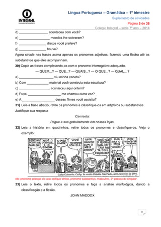 Língua Portuguesa – Gramática – 1º bimestre
Suplemento de atividades
Página 8 de 38
Colégio Integral – série 7º ano – 2014
8
d) ________________ aconteceu com você?
e) _________________ moedas lhe sobraram?
f) _______________ discos você prefere?
g) _______________ houve?
Agora circule nas frases acima apenas os pronomes adjetivos, fazendo uma flecha até os
substantivos que eles acompanham.
30) Copie as frases completando-as com o pronome interrogativo adequado.
— QUEM...? — QUE...? — QUAIS...? — O QUE...? — QUAL... ?
a) ___________________ viu minha caneta?
b) Com ____________ material você construiu esta escultura?
c) _________________ aconteceu aqui ontem?
d) Puxa, __________________ me chamou outra vez?
e) A __________________ desses filmes você assistiu?
31) Leia a frase abaixo, retire os pronomes e classifique-os em adjetivos ou substantivos.
Justifique sua resposta
Camiseta:
Pegue a sua gratuitamente em nossas lojas.
32) Leia a história em quadrinhos, retire todos os pronomes e classifique-os. Veja o
exemplo:
ele: pronome pessoal do caso oblíquo tônico, pronome substantivo, masculino, 3ª pessoa do singular.
33) Leia o texto, retire todos os pronomes e faça a análise morfológica, dando a
classificação e a flexão.
JOHN MADDOX
 