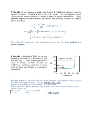 3ª Questão: O teor máximo permitido para descarte de Cr(VI) em efluentes, pelas leis
vigentes (Resolução CONAMA No
430/2011) é de 0,1 mg L1
. Uma Galvanoplastia liberou
20 litros de uma solução contendo 10-4
mol de dicromato de potássio em um riacho. O órgão
ambiental responsável pela fiscalização deve multar esta indústria? Justifique sua resposta
através de cálculos.
Como 0,52 mg L1
é maior que o limite máximo permitido (0,1 mg L1
), o órgão ambiental deve
multar a indústria.
4ª Questão: A titulação de 39,60 mg de uma
amostra de um ácido fraco desconhecido com
NaOH 0,1 mol L1
como titulante apresentou a
curva de titulação ao lado. A partir de
justificativas numéricas, determine a massa
molar do ácido desconhecido e o respectivo
valor de Ka.
Na metade do ponto de equivalência de uma titulação ácido/base temos um tampão ideal onde pH =
pKa. Pelos dados do gráfico, pKa = 3,88. Logo, Ka= 10-pKa
= 1,32 x 10-4
.
No ponto de equivalência o n0
de mol de base = n0
de mol de ácido.
NaOH: 0,1 mol em 1000 mL, então em 8,6 mL temos 8,6 x 10-4
mol da Base Número de mol de
ácido = 8,6 x 10-4
mol.
8,6 x 10-4
mol  39,6 x10-3
g do ácido
1mol  MM MM = 46 g/mol
 