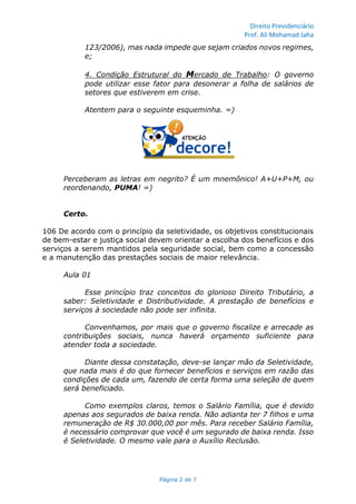 Direito Previdenciário
Prof. Ali Mohamad Jaha
Página 2 de 7
123/2006), mas nada impede que sejam criados novos regimes,
e;
4. Condição Estrutural do Mercado de Trabalho: O governo
pode utilizar esse fator para desonerar a folha de salários de
setores que estiverem em crise.
Atentem para o seguinte esqueminha. =)
Perceberam as letras em negrito? É um mnemônico! A+U+P+M, ou
reordenando, PUMA! =)
Certo.
106 De acordo com o princípio da seletividade, os objetivos constitucionais
de bem-estar e justiça social devem orientar a escolha dos benefícios e dos
serviços a serem mantidos pela seguridade social, bem como a concessão
e a manutenção das prestações sociais de maior relevância.
Aula 01
Esse princípio traz conceitos do glorioso Direito Tributário, a
saber: Seletividade e Distributividade. A prestação de benefícios e
serviços à sociedade não pode ser infinita.
Convenhamos, por mais que o governo fiscalize e arrecade as
contribuições sociais, nunca haverá orçamento suficiente para
atender toda a sociedade.
Diante dessa constatação, deve-se lançar mão da Seletividade,
que nada mais é do que fornecer benefícios e serviços em razão das
condições de cada um, fazendo de certa forma uma seleção de quem
será beneficiado.
Como exemplos claros, temos o Salário Família, que é devido
apenas aos segurados de baixa renda. Não adianta ter 7 filhos e uma
remuneração de R$ 30.000,00 por mês. Para receber Salário Família,
é necessário comprovar que você é um segurado de baixa renda. Isso
é Seletividade. O mesmo vale para o Auxílio Reclusão.
 