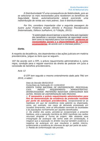 Direito Previdenciário
Prof. Ali Mohamad Jaha
Página 3 de 7
E Distributividade? É uma consequência da Seletividade, pois ao
se selecionar os mais necessitados para receberem os benefícios da
Seguridade Social, automaticamente estará ocorrendo uma
redistribuição de renda aos mais pobres. Isso é distributividade.
Por fim, considero importante citar a seguinte passagem do
ilustre autor Frederico Amado (Direito e Processo Previdenciário
Sistematizado, Editora JusPodivm, 6.ª Edição, 2015):
“A seletividade deverá lastrear a escolha feita pelo legislador
dos benefícios e serviços integrantes da seguridade social,
bem como os requisitos para a sua concessão, conforme as
necessidades sociais e a disponibilidade de recursos
orçamentários, de acordo com o interesse público.”
Certo.
A respeito da decadência, dos dependentes e das ações judiciais em matéria
previdenciária, julgue os itens que se seguem.
107 De acordo com o STF, o prévio requerimento administrativo é, como
regra, condição para o regular exercício do direito de postular em juízo a
concessão de benefício previdenciário.
Aula 12
O STF tem seguido o mesmo entendimento dado pela TNU em
2010, a saber:
Data da Decisão 08/02/2010
Fonte/Data da Publicação DJ 11/03/2010
EMENTA TURMA NACIONAL DE UNIFORMIZAÇÃO. PROCESSUAL
CIVIL. PRÉVIO REQUERIMENTO ADMINISTRATIVO.
DESNECESSIDADE. PRETENSÃO RESISTIDA CONFIGURADA NOS
AUTOS. PEDIDO DE UNIFORMIZAÇÃO NÃO PROVIDO.
1. É necessário o prévio requerimento administrativo para
fins de demonstração da existência da pretensão resistida
por parte da autarquia previdenciária, excepcionando-se as
hipóteses em que tal resistência resta patente ou dispensada,
como, por exemplo, nos casos de demanda processada em
Juizados Itinerantes, ante as dificuldades inerentes às localidades
e às populações normalmente por aqueles beneficiados.
2. Da análise dos autos, percebe-se excepcionada a presente
hipótese, ante a oposição meritória do INSS manifesta nas razões
recursais dirigidas à Turma de origem. Não obstante essa
irresignação da autarquia não tenha sede em contestação, é
inegável que a exposição no âmbito recursal também evidencia a
negativa da autarquia em que resultaria o pedido interno,
evidenciando a existência de interesse de agir por parte do autor.
3. Pedido de Uniformização não provido.
 