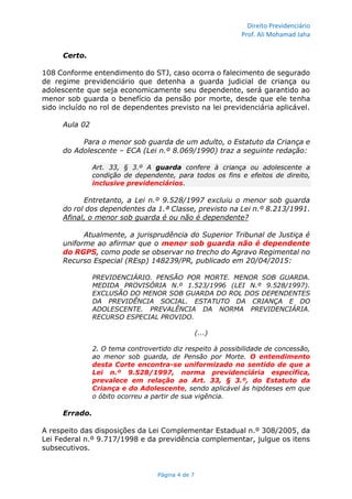 Direito Previdenciário
Prof. Ali Mohamad Jaha
Página 4 de 7
Certo.
108 Conforme entendimento do STJ, caso ocorra o falecimento de segurado
de regime previdenciário que detenha a guarda judicial de criança ou
adolescente que seja economicamente seu dependente, será garantido ao
menor sob guarda o benefício da pensão por morte, desde que ele tenha
sido incluído no rol de dependentes previsto na lei previdenciária aplicável.
Aula 02
Para o menor sob guarda de um adulto, o Estatuto da Criança e
do Adolescente – ECA (Lei n.º 8.069/1990) traz a seguinte redação:
Art. 33, § 3.º A guarda confere à criança ou adolescente a
condição de dependente, para todos os fins e efeitos de direito,
inclusive previdenciários.
Entretanto, a Lei n.º 9.528/1997 excluiu o menor sob guarda
do rol dos dependentes da 1.ª Classe, previsto na Lei n.º 8.213/1991.
Afinal, o menor sob guarda é ou não é dependente?
Atualmente, a jurisprudência do Superior Tribunal de Justiça é
uniforme ao afirmar que o menor sob guarda não é dependente
do RGPS, como pode se observar no trecho do Agravo Regimental no
Recurso Especial (REsp) 148239/PR, publicado em 20/04/2015:
PREVIDENCIÁRIO. PENSÃO POR MORTE. MENOR SOB GUARDA.
MEDIDA PROVISÓRIA N.º 1.523/1996 (LEI N.º 9.528/1997).
EXCLUSÃO DO MENOR SOB GUARDA DO ROL DOS DEPENDENTES
DA PREVIDÊNCIA SOCIAL. ESTATUTO DA CRIANÇA E DO
ADOLESCENTE. PREVALÊNCIA DA NORMA PREVIDENCIÁRIA.
RECURSO ESPECIAL PROVIDO.
(...)
2. O tema controvertido diz respeito à possibilidade de concessão,
ao menor sob guarda, de Pensão por Morte. O entendimento
desta Corte encontra-se uniformizado no sentido de que a
Lei n.º 9.528/1997, norma previdenciária específica,
prevalece em relação ao Art. 33, § 3.º, do Estatuto da
Criança e do Adolescente, sendo aplicável às hipóteses em que
o óbito ocorreu a partir de sua vigência.
Errado.
A respeito das disposições da Lei Complementar Estadual n.º 308/2005, da
Lei Federal n.º 9.717/1998 e da previdência complementar, julgue os itens
subsecutivos.
 