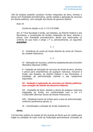 Direito Previdenciário
Prof. Ali Mohamad Jaha
Página 5 de 7
109 Os estados poderão constituir fundos integrados de bens, direitos e
ativos com finalidade previdenciária, sendo vedada a aplicação de recursos
em títulos públicos, com exceção dos títulos do governo federal.
Aula 10
Conforme dispõe a Lei n.º 9.717/1998:
Art. 6.º Fica facultada à União, aos Estados, ao Distrito Federal e aos
Municípios, a constituição de fundos integrados de bens, direitos e
ativos, com finalidade previdenciária, desde que observados os
critérios de que trata o artigo 1.º e, adicionalmente, os seguintes
preceitos:
(...)
II - Existência de conta do fundo distinta da conta do Tesouro
da unidade federativa;
(...)
IV - Aplicação de recursos, conforme estabelecido pelo Conselho
Monetário Nacional (CMN);
V - Vedação da utilização de recursos do fundo de bens, direitos
e ativos para empréstimos de qualquer natureza, inclusive à
União, aos Estados, ao Distrito Federal e aos Municípios, a
entidades da administração indireta e aos respectivos
segurados;
VI - Vedação à aplicação de recursos em títulos públicos,
com exceção de títulos do Governo Federal;
VII - Avaliação de bens, direitos e ativos de qualquer natureza
integrados ao fundo, em conformidade com a Lei n.º
4.320/1964 (Normas Gerais de Direito Financeiro);
VIII - Estabelecimento de limites para a taxa de administração,
conforme parâmetros gerais, e;
IX - Constituição e extinção do fundo mediante lei.
Certo.
110 Servidor público do estado do Rio Grande do Norte que for cedido para
órgão ou entidade de outro ente da Federação permanecerá vinculado ao
 