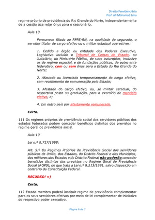 Direito Previdenciário
Prof. Ali Mohamad Jaha
Página 6 de 7
regime próprio de previdência do Rio Grande do Norte, independentemente
de a cessão acarretar ônus para o cessionário.
Aula 10
Permanece filiado ao RPPS-RN, na qualidade de segurado, o
servidor titular de cargo efetivo ou o militar estadual que estiver:
1. Cedido a órgão ou entidade dos Poderes Executivo,
Legislativo incluído o Tribunal de Contas do Estado, ou
Judiciário, do Ministério Público, de suas autarquias, inclusive
as de regime especial, e de fundações públicas, de outro ente
federativo, com ou sem ônus para o Estado do Rio Grande do
Norte;
2. Afastado ou licenciado temporariamente do cargo efetivo,
sem recebimento de remuneração pelo Estado;
3. Afastado do cargo efetivo, ou, se militar estadual, do
respectivo posto ou graduação, para o exercício de mandato
eletivo, e;
4. Em outro país por afastamento remunerado.
Certo.
111 Os regimes próprios de previdência social dos servidores públicos dos
estados federados podem conceder benefícios distintos dos previstos no
regime geral de previdência social.
Aula 10
Lei n.º 9.717/1998:
Art. 5.º Os Regimes Próprios de Previdência Social dos servidores
públicos da União, dos Estados, do Distrito Federal e dos Municípios,
dos militares dos Estados e do Distrito Federal não poderão conceder
benefícios distintos dos previstos no Regime Geral de Previdência
Social (RGPS), de que trata a Lei n.º 8.213/1991, salvo disposição em
contrário da Constituição Federal.
RECURSO! =)
Certo.
112 Estado-membro poderá instituir regime de previdência complementar
para os seus servidores efetivos por meio de lei complementar de iniciativa
do respectivo poder executivo.
 