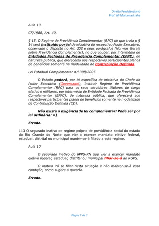 Direito Previdenciário
Prof. Ali Mohamad Jaha
Página 7 de 7
Aula 10
CF/1988, Art. 40.
§ 15. O Regime de Previdência Complementar (RPC) de que trata o §
14 será instituído por lei de iniciativa do respectivo Poder Executivo,
observado o disposto no Art. 202 e seus parágrafos (Normas Gerais
sobre Previdência Complementar), no que couber, por intermédio de
Entidades Fechadas de Previdência Complementar (EFPC), de
natureza pública, que oferecerão aos respectivos participantes planos
de benefícios somente na modalidade de Contribuição Definida.
Lei Estadual Complementar n.º 308/2005.
O Estado poderá, por lei específica de iniciativa do Chefe do
Poder Executivo (Governador), instituir Regime de Previdência
Complementar (RPC) para os seus servidores titulares de cargo
efetivo e militares, por intermédio de Entidade Fechada de Previdência
Complementar (EFPC), de natureza pública, que oferecerá aos
respectivos participantes planos de benefícios somente na modalidade
de Contribuição Definida (CD).
Não existe a exigência de lei complementar! Pode ser por
lei ordinária! =)
Errado.
113 O segurado inativo do regime próprio de previdência social do estado
do Rio Grande do Norte que vier a exercer mandato eletivo federal,
estadual, distrital ou municipal manter-se-á filiado a este regime.
Aula 10
O segurado inativo do RPPS-RN que vier a exercer mandato
eletivo federal, estadual, distrital ou municipal filiar-se-á ao RGPS.
O inativo irá se filiar nesta situação e não manter-se-á essa
condição, como sugere a questão.
Errado.
 