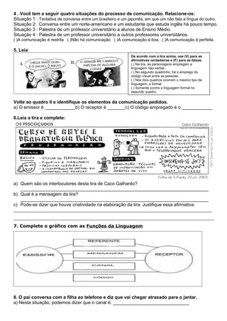 4 . Você tem a seguir quatro situações do processo de comunicação. Relacione-os:
Situação 1 : Tentativa de conversa entre um brasileiro e um japonês, em que um não fala a língua do outro.
Situação 2: Conversa entre um norte-americano e um estudante que estuda inglês há pouco tempo.
Situação 3 : Palestra de um professor universitário a alunos de Ensino Médio.
Situação 4 : Palestra de um professor universitário a outros professores universitários.
( )A comunicação é restrita ( )Não há comunicação ( )A comunicação é boa. ( )A comunicação é perfeita.
5. Leia:
Volte ao quadro II e identifique os elementos da comunicação pedidos.
a) O emissor é ____________b) O receptor é _______c) O código empregado é o ____________
6.Leia a tira e complete:
a) Quem são os interlocutores desta tira de Caco Galhardo?
__________________________________________________________________________
b) Qual é a mensagem da tira?
__________________________________________________________________________
c) Pode-se dizer que houve criatividade na elaboração da tira. Justifique essa afirmativa.
_______________________________________________________________________
________________________________________________________________________
7. Complete o gráfico com as Funções da Linguagem
8. O pai conversa com a filha ao telefone e diz que vai chegar atrasado para o jantar.
a) Nesta situação, podemos dizer que o canal é: ______________________________
De acordo com a tira acima, use (V) para as
afirmativas verdadeiras e (F) para as falsas.
( ) Na tira, as personagens empregam a
linguagem não-verbal.
( ) No segundo quadrinho, há o emprego do
código visual entre as pessoas.
( ) Nos dois quadros ocorrem o mesmo tipo de
linguagem, a formal.
( ) Somente ocorre a linguagem formal no
segundo quadro.
 