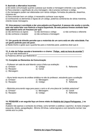 9. Assinale a alternativa incorreta:
a) Só existe comunicação quando a pessoa que recebe a mensagem entende o seu significado.
b) Para entender o significado de uma mensagem, não é preciso conhecer o código.
c) As mensagens podem ser elaboradas com vários códigos, formados de palavras, desenhos,
números etc.
d) Para entender bem um código, é necessário conhecer suas regras.
e) Conhecendo os elementos e regras de um código, podemos combiná-los de várias maneiras,
criando novas mensagens.
10. Uma pessoa é convidada a dar uma palestra em Espanhol. A pessoa não aceita o convite,
pois não sabia falar com fluência a língua Espanhola. Se esta pessoa tivesse aceitado fazer
esta palestra seria um fracasso por que:
a) não dominava os signos b) não dominava o código c) não conhecia o referente
d) não conhecia o receptor e) não conhecia a mensagem
11. Um guarda de trânsito percebe que o motorista de um carro está em alta velocidade. Faz
um gesto pedindo para ele parar.
a) Neste trecho o gesto que o guarda faz para o motorista parar, podemos dizer que é:
___________________________________________________________________________
12. A mãe de Felipe sacode-o levemente e o chama: “Felipe, está na hora de acordar”!
a) O que está destacado é: __________________________________________________
b) Podemos afirmar que Referente é: __________________________________________
13. Complete os Elementos da Comunicação
– Professor em sala de aula falando como é feita sua avaliação:
a) Emissor:
b) Receptor:
c) Mensagem:
d) Código:
e) Canal:
f) Referente:
– Aluno lendo resumo de análise sintática no site do professor, estudando para a avaliação
a) Emissor:
b) Receptor:
c) Mensagem:
d) Código:
e) Canal:
f) Referente
– Motorista procurando vaga para parar o carro e vê uma placa de “proibido estacionar”
a) Emissor:
b) Receptor:
c) Mensagem:
d) Código:
e) Canal:
f) Referente:
14. PESQUISE e em seguida faça um breve relato da História da Língua Portuguesa. ( no
verso)
Avaliarei não apenas o conteúdo da síntese, como também a estética ( capricho) do texto (margem
esquerda, direita, paragrafação) . Mínimo 30 linhas. Letras legíveis e com tamanho normal. Use
caneta azul ou preta.
História da Língua Portuguesa.
 