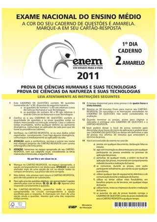 EXAME NACIONAL DO ENSINO MÉDIO
            A COR DO SEU CADERNO DE QUESTÕES É AMARELA.
                  MARQUE-A EM SEU CARTÃO-RESPOSTA


                                                                                                           1º DIA
                                                                                                          CADERNO

                                                                                                       2 AMARELO
                                                                      2011
        PROVA DE CIÊNCIAS HUMANAS E SUAS TECNOLOGIAS
       PROVA DE CIÊNCIAS DA NATUREZA E SUAS TECNOLOGIAS
                            LEIA ATENTAMENTE AS INSTRUÇÕES SEGUINTES
1   Este CADERNO DE QUESTÕES contém 90 questões                       10 O tempo disponível para estas provas é de quatro horas e
    numeradas de 1 a 90, dispostas da seguinte maneira:                  trinta minutos.
           a. as questões de número 1 a 45 são relativas à área
              de Ciências Humanas e suas Tecnologias;                 11 Reserve os 30 minutos finais para marcar seu CARTÃO-
           b. as questões de número 46 a 90 são relativas à              RESPOSTA. Os rascunhos e as marcações assinaladas no
              área de Ciências da Natureza e suas Tecnologias.           CADERNO DE QUESTÕES não serão considerados na
                                                                         avaliação.
2   Confira se o seu CADERNO DE QUESTÕES contém a
    quantidade de questões e se essas questões estão na               12 Quando terminar as provas, acene para chamar o
    ordem mencionada na instrução anterior. Caso o caderno               aplicador e entregue este CADERNO DE QUESTÕES e o
    esteja incompleto, tenha qualquer defeito ou apresente               CARTÃO-RESPOSTA.
    divergência, comunique ao aplicador da sala para que ele          13 Você poderá deixar o local de prova somente após
    tome as providências cabíveis.                                       decorridas duas horas do início da aplicação e poderá levar
3   Verifique, no CARTÃO-RESPOSTA, se os seus dados estão                seu CADERNO DE QUESTÕES ao deixar em definitivo a sala
    registrados corretamente. Caso haja alguma divergência,              de provas nos últimos 30 minutos que antecedem o
    comunique-a imediatamente ao aplicador da sala.                      término da prova.
4   ATENÇÃO: após a conferência, escreva e assine seu nome            14 Você será excluído do exame no caso de:
    nos espaços próprios do CARTÃO-RESPOSTA com caneta                          a) prestar, em qualquer documento, declaração falsa ou
    esferográfica de tinta preta.
                                                                                   inexata;
5   ATENÇÃO: transcreva no espaço apropriado do seu CARTÃO-                     b) agir com incorreção ou descortesia para com qualquer
    RESPOSTA, com sua caligrafia usual, considerando as letras                     participante ou pessoa envolvida no processo de
    maiúsculas e minúsculas, a seguinte frase:                                     aplicação das provas;
                  Há um frio e um vácuo no ar.                                  c) perturbar, de qualquer modo, a ordem no local de
                                                                                   aplicação das provas, incorrendo em comportamento
                                                                                   indevido durante a realização do Exame;
6   Marque no CARTÃO-RESPOSTA, no espaço apropriado, a
    opção correspondente à cor desta capa. ATENÇÃO: se você                     d) se comunicar, durante as provas, com outro
    assinalar mais de uma opção de cor ou deixar todos os                          participante verbalmente, por escrito ou por qualquer
    campos em branco, sua prova não será corrigida.                                outra forma;
7   Não dobre, não amasse nem rasure o CARTÃO-RESPOSTA,                         e) utilizar qualquer tipo de equipamento eletrônico e de
    pois ele não poderá ser substituído.                                           comunicação durante a realização do Exame;
                                                                                f) utilizar ou tentar utilizar meio fraudulento, em
8   Para cada uma das questões objetivas, são apresentadas 5 opções                benefício próprio ou de terceiros, em qualquer etapa
    identificadas com as letras A, B, C, D e E. Apenas uma
    responde corretamente à questão.                                               do Exame;
                                                                                g) utilizar livros, notas ou impressos durante a realização
9   No CARTÃO-RESPOSTA, preencha todo o espaço                                     do Exame;
    compreendido no círculo correspondente à opção
    escolhida para a resposta. A marcação em mais de uma                        h) se ausentar da sala de provas levando consigo o
    opção anula a questão, mesmo que uma das respostas                             CADERNO DE QUESTÕES antes do prazo estabelecido
    esteja correta.                                                                e/ou o CARTÃO-RESPOSTA a qualquer tempo.


                                                                                                      *AMAR75SAB0*
 