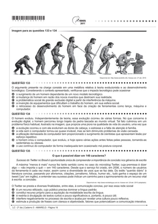 *AMAR25dom10*
LC - 2º dia | Caderno 5 - AMARELO - Página 10
QUESTÃO 106
O tema da velhice foi objeto de estudo de brilhantes
¿OyVRIRV DR ORQJR GRV WHPSRV 8P GRV PHOKRUHV OLYURV
sobre o assunto foi escrito pelo pensador e orador
romano Cícero: A Arte do Envelhecimento. Cícero nota,
primeiramente, que todas as idades têm seus encantos
H VXDV GL¿FXOGDGHV ( GHSRLV DSRQWD SDUD XP SDUDGR[R
da humanidade. Todos sonhamos ter uma vida longa,
R TXH VLJQL¿FD YLYHU PXLWRV DQRV 4XDQGR UHDOL]DPRV
a meta, em vez de celebrar o feito, nos atiramos a um
estado de melancolia e amargura. Ler as palavras de
Cícero sobre envelhecimento pode ajudar a aceitar
melhor a passagem do tempo.
NOGUEIRA, P. Saúde  Bem-Estar Antienvelhecimento. eSRFD. 28 abr. 2008.
O autor discute problemas relacionados ao
envelhecimento, apresentando argumentos que levam a
inferir que seu objetivo é
A esclarecer que a velhice é inevitável.
B contar fatos sobre a arte de envelhecer.
C defender a ideia de que a velhice é desagradável.
D LQÀXHQFLDU R OHLWRU SDUD TXH OXWH FRQWUD R
envelhecimento.
E mostrar às pessoas que é possível aceitar, sem
angústia, o envelhecimento.
QUESTÃO 107
1mR WHP WUDGXomR
[...]
/i QR PRUUR VH HX ¿]HU XPD IDOVHWD
A Risoleta desiste logo do francês e do inglês
A gíria que o nosso morro criou
Bem cedo a cidade aceitou e usou
[...]
Essa gente hoje em dia que tem mania de exibição
Não entende que o samba não tem tradução no idioma
francês
Tudo aquilo que o malandro pronuncia
Com voz macia é brasileiro, já passou de português
Amor lá no morro é amor pra chuchu
As rimas do samba não são I love you
( HVVH QHJyFLR GH alô, alô boy e alô Johnny
6y SRGH VHU FRQYHUVD GH WHOHIRQH
ROSA, N. In: SOBRAL, João J. V. A tradução dos bambas. 5HYLVWD /tQJXD 3RUWXJXHVD.
Ano 4, nº 54. São Paulo: Segmento, abr. 2010 (fragmento).
As canções de Noel Rosa, compositor brasileiro de Vila
Isabel, apesar de revelarem uma aguçada preocupação
do artista com seu tempo e com as mudanças político-
FXOWXUDLV QR %UDVLO QR LQtFLR GRV DQRV  DLQGD
são modernas. Nesse fragmento do samba Não tem
tradução, por meio do recurso da metalinguagem, o
poeta propõe
A incorporar novos costumes de origem francesa e
americana, juntamente com vocábulos estrangeiros.
B respeitar e preservar o português padrão como
forma de fortalecimento do idioma do Brasil.
C valorizar a fala popular brasileira como patrimônio
linguístico e forma legítima de identidade nacional.
D mudar os valores sociais vigentes à época, com o
advento do novo e quente ritmo da música popular
brasileira.
E ironizar a malandragem carioca, aculturada pela
invasão de valores étnicos de sociedades mais
desenvolvidas.
QUESTÃO 108
A dança é um importante componente cultural da
humanidade. O folclore brasileiro é rico em danças que
representam as tradições e a cultura de várias regiões
do país. Estão ligadas aos aspectos religiosos, festas,
OHQGDV IDWRV KLVWyULFRV DFRQWHFLPHQWRV GR FRWLGLDQR H
brincadeiras e caracterizam-se pelas músicas animadas
FRP OHWUDV VLPSOHV H SRSXODUHV 