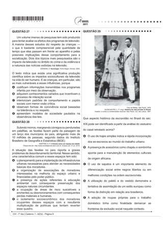 *AZUL75sab9*
CH - 1º dia | Caderno 1 - AZUL - Página 9
QUESTÃO 27
Um volume imenso de pesquisas tem sido produzido
para tentar avaliar os efeitos dos programas de televisão.
$ PDLRULD GHVVHV HVWXGRV GL] UHVSHLWR jV FULDQoDV ʊ
o que é bastante compreensível pela quantidade de
tempo que elas passam em frente ao aparelho e pelas
possíveis implicações desse comportamento para a
socialização. Dois dos tópicos mais pesquisados são o
impacto da televisão no âmbito do crime e da violência e
a natureza das notícias exibidas na televisão.
GIDDENS, A. Sociologia. Porto Alegre: Artmed, 2005.
2 WH[WR LQGLFD TXH H[LVWH XPD VLJQL¿FDWLYD SURGXomR
FLHQWt¿FD VREUH RV LPSDFWRV VRFLRFXOWXUDLV GD WHOHYLVmR
na vida do ser humano. E as crianças, em particular, são
DV PDLV YXOQHUiYHLV D HVVDV LQÀXrQFLDV SRUTXH
A FRGL¿FDP LQIRUPDo}HV WUDQVPLWLGDV QRV SURJUDPDV
infantis por meio da observação.
B adquirem conhecimentos variados que incentivam o
processo de interação social.
C interiorizam padrões de comportamento e papéis
sociais com menor visão crítica.
D observam formas de convivência social baseadas
na tolerância e no respeito.
E apreendem modelos de sociedade pautados na
observância das leis.
QUESTÃO 28
Subindomorros,margeandocórregosoupenduradas
HP SDOD¿WDV DV IDYHODV ID]HP SDUWH GD SDLVDJHP GH
um terço dos municípios do país, abrigando mais de
10 milhões de pessoas, segundo dados do Instituto
%UDVLOHLUR GH *HRJUD¿D H (VWDWtVWLFD IBGE).
MARTINS, A. R. A favela como um espaço da cidade.
Disponível em: http://www.revistaescola.abril.com.br. Acesso em: 31 jul. 2010.
A situação das favelas no país reporta a graves
problemas de desordenamento territorial. Nesse sentido,
uma característica comum a esses espaços tem sido
A o planejamento para a implantação de infraestruturas
urbanas necessárias para atender as necessidades
básicas dos moradores.
B a organização de associações de moradores
interessadas na melhoria do espaço urbano e
¿QDQFLDGDV SHOR SRGHU S~EOLFR
C a presença de ações referentes à educação
ambiental com consequente preservação dos
espaços naturais circundantes.
D a ocupação de áreas de risco suscetíveis a
enchentes ou desmoronamentos com consequentes
perdas materiais e humanas.
E o isolamento socioeconômico dos moradores
ocupantes desses espaços com a resultante
multiplicação de políticas que tentam reverter
esse quadro.
QUESTÃO 29
Foto de Militão, São Paulo, 1879.
ALENCASTRO, L. F. (org). História da vida privada no Brasil.
Império: a corte e a modernidade nacional. São Paulo: Cia. das Letras, 1997.
Que aspecto histórico da escravidão no Brasil do séc.
;,; SRGH VHU LGHQWL¿FDGR D SDUWLU GD DQiOLVH GR YHVWXiULR
do casal retratado acima?
A O uso de trajes simples indica a rápida incorporação
dos ex-escravos ao mundo do trabalho urbano.
B A presença de acessórios como chapéu e sombrinha
aponta para a manutenção de elementos culturais
de origem africana.
C O uso de sapatos é um importante elemento de
diferenciação social entre negros libertos ou em
melhores condições na ordem escravocrata.
D A utilização do paletó e do vestido demonstra a
tentativa de assimilação de um estilo europeu como
forma de distinção em relação aos brasileiros.
E A adoção de roupas próprias para o trabalho
GRPpVWLFR WLQKD FRPR ¿QDOLGDGH GHPDUFDU DV
fronteiras da exclusão social naquele contexto.
 