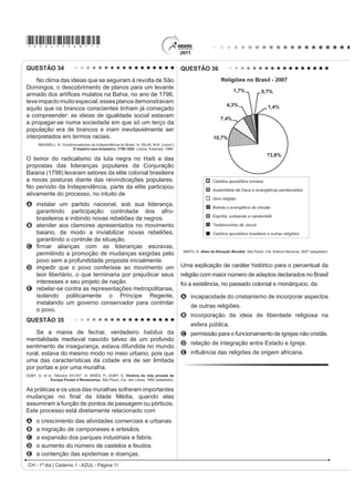 *AZUL75sab11*
CH - 1º dia | Caderno 1 - AZUL - Página 11
QUESTÃO 34
No clima das ideias que se seguiram à revolta de São
Domingos, o descobrimento de planos para um levante
DUPDGR GRV DUWt¿FHV PXODWRV QD %DKLD QR DQR GH 
teveimpactomuitoespecial;essesplanosdemonstravam
aquilo que os brancos conscientes tinham já começado
a compreender: as ideias de igualdade social estavam
a propagar-se numa sociedade em que só um terço da
população era de brancos e iriam inevitavelmente ser
interpretados em termos raciais.
MAXWELL. K. Condicionalismos da Independência do Brasil. In: SILVA, M.N. (coord.)
O Império luso-brasileiro, 1750-1822. Lisboa: Estampa, 1986.
O temor do radicalismo da luta negra no Haiti e das
propostas das lideranças populares da Conjuração
Baiana (1798) levaram setores da elite colonial brasileira
a novas posturas diante das reivindicações populares.
No período da Independência, parte da elite participou
ativamente do processo, no intuito de
A instalar um partido nacional, sob sua liderança,
garantindo participação controlada dos afro-
brasileiros e inibindo novas rebeliões de negros.
B atender aos clamores apresentados no movimento
baiano, de modo a inviabilizar novas rebeliões,
garantindo o controle da situação.
C ¿UPDU DOLDQoDV FRP DV OLGHUDQoDV HVFUDYDV
permitindo a promoção de mudanças exigidas pelo
povo sem a profundidade proposta inicialmente.
D impedir que o povo conferisse ao movimento um
teor libertário, o que terminaria por prejudicar seus
interesses e seu projeto de nação.
E rebelar-se contra as representações metropolitanas,
isolando politicamente o Príncipe Regente,
instalando um governo conservador para controlar
o povo.
QUESTÃO 35
Se a mania de fechar, verdadeiro habitus da
mentalidade medieval nascido talvez de um profundo
sentimento de insegurança, estava difundida no mundo
rural, estava do mesmo modo no meio urbano, pois que
uma das características da cidade era de ser limitada
por portas e por uma muralha.
DUBY, G. et al. “Séculos XIV-XV”. In: ARIÈS, P.; DUBY, G. História da vida privada da
Europa Feudal à Renascença. São Paulo: Cia. das Letras, 1990 (adaptado).
As práticas e os usos das muralhas sofreram importantes
PXGDQoDV QR ¿QDO GD ,GDGH 0pGLD TXDQGR HODV
assumiram a função de pontos de passagem ou pórticos.
Este processo está diretamente relacionado com
A o crescimento das atividades comerciais e urbanas.
B a migração de camponeses e artesãos.
C a expansão dos parques industriais e fabris.
D o aumento do número de castelos e feudos.
E a contenção das epidemias e doenças.
QUESTÃO 36
SMITH, D. Atlas da Situação Mundial. São Paulo: Cia. Editora Nacional, 2007 (adaptado).
Uma explicação de caráter histórico para o percentual da
religião com maior número de adeptos declarados no Brasil
foi a existência, no passado colonial e monárquico, da
A incapacidade do cristianismo de incorporar aspectos
de outras religiões.
B incorporação da ideia de liberdade religiosa na
esfera pública.
C permissão para o funcionamento de igrejas não cristãs.
D relação de integração entre Estado e Igreja.
E LQÀXrQFLD GDV UHOLJL}HV GH RULJHP DIULFDQD
 