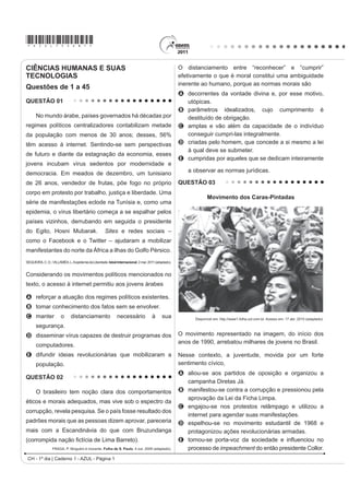*AZUL75sab1*
CH - 1º dia | Caderno 1 - AZUL - Página 1
CIÊNCIAS HUMANAS E SUAS
TECNOLOGIAS
Questões de 1 a 45
QUESTÃO 01
No mundo árabe, países governados há décadas por
regimes políticos centralizadores contabilizam metade
da população com menos de 30 anos; desses, 56%
têm acesso à internet. Sentindo-se sem perspectivas
de futuro e diante da estagnação da economia, esses
jovens incubam vírus sedentos por modernidade e
democracia. Em meados de dezembro, um tunisiano
de 26 anos, vendedor de frutas, põe fogo no próprio
corpo em protesto por trabalho, justiça e liberdade. Uma
série de manifestações eclode na Tunísia e, como uma
epidemia, o vírus libertário começa a se espalhar pelos
países vizinhos, derrubando em seguida o presidente
do Egito, Hosni Mubarak. Sites e redes sociais –
como o Facebook e o Twitter – ajudaram a mobilizar
manifestantes do norte da África a ilhas do Golfo Pérsico.
SEQUEIRA,C.D.;VILLAMÉA,L.AepidemiadaLiberdade.IstoéInternacional.2mar.2011(adaptado).
Considerando os movimentos políticos mencionados no
texto, o acesso à internet permitiu aos jovens árabes
A reforçar a atuação dos regimes políticos existentes.
B tomar conhecimento dos fatos sem se envolver.
C manter o distanciamento necessário à sua
segurança.
D disseminar vírus capazes de destruir programas dos
computadores.
E difundir ideias revolucionárias que mobilizaram a
população.
QUESTÃO 02
O brasileiro tem noção clara dos comportamentos
éticos e morais adequados, mas vive sob o espectro da
corrupção, revela pesquisa. Se o país fosse resultado dos
padrões morais que as pessoas dizem aprovar, pareceria
mais com a Escandinávia do que com Bruzundanga
FRUURPSLGD QDomR ¿FWtFLD GH /LPD %DUUeto).
FRAGA, P. Ninguém é inocente. Folha de S. Paulo. 4 out. 2009 (adaptado).
O distanciamento entre “reconhecer” e “cumprir”
efetivamente o que é moral constitui uma ambiguidade
inerente ao humano, porque as normas morais são
A decorrentes da vontade divina e, por esse motivo,
utópicas.
B parâmetros idealizados, cujo cumprimento é
destituído de obrigação.
C amplas e vão além da capacidade de o indivíduo
conseguir cumpri-las integralmente.
D criadas pelo homem, que concede a si mesmo a lei
à qual deve se submeter.
E cumpridas por aqueles que se dedicam inteiramente
a observar as normas jurídicas.
QUESTÃO 03
Movimento dos Caras-Pintadas
Disponível em: http://www1.folha.uol.com.br. Acesso em: 17 abr. 2010 (adaptado).
O movimento representado na imagem, do início dos
anos de 1990, arrebatou milhares de jovens no Brasil.
Nesse contexto, a juventude, movida por um forte
sentimento cívico,
A aliou-se aos partidos de oposição e organizou a
campanha Diretas Já.
B manifestou-se contra a corrupção e pressionou pela
aprovação da Lei da Ficha Limpa.
C engajou-se nos protestos relâmpago e utilizou a
internet para agendar suas manifestações.
D espelhou-se no movimento estudantil de 1968 e
protagonizou ações revolucionárias armadas.
E WRUQRXVH SRUWDYR] GD VRFLHGDGH H LQÀXHQFLRX QR
processo de impeachment do então presidente Collor.
 