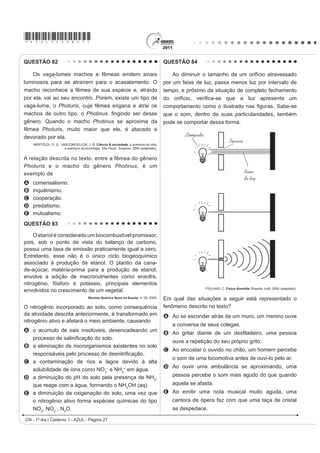 *AZUL75sab26*
CN - 1º dia | Caderno 1 - AZUL - Página 26
QUESTÃO 80
Segundo dados do Balanço Energético Nacional
de 2008, do Ministério das Minas e Energia, a matriz
energética brasileira é composta por hidrelétrica (80%),
termelétrica (19,9%) e eólica (0,1%). Nas termelétricas,
esse percentual é dividido conforme o combustível
usado, sendo: gás natural (6,6%), biomassa (5,3%),
derivados de petróleo (3,3%), energia nuclear (3,1%) e
carvão mineral (1,6%). Com a geração de eletricidade
da biomassa, pode-se considerar que ocorre uma
compensação do carbono liberado na queima do material
vegetal pela absorção desse elemento no crescimento
das plantas. Entretanto, estudos indicam que as
emissões de metano (CH4
) das hidrelétricas podem ser
comparáveis às emissões de CO2
das termelétricas.
MORET, A. S.; FERREIRA, I. A. As hidrelétricas do Rio Madeira e os impactos socioambientais
GD HOHWUL¿FDomR QR %UDVLO Revista Ciência Hoje. V. 45, n° 265, 2009 (adaptado).
No Brasil, em termos do impacto das fontes de energia
no crescimento do efeito estufa, quanto à emissão
de gases, as hidrelétricas seriam consideradas como
uma fonte
A limpa de energia, contribuindo para minimizar os
efeitos deste fenômeno.
B H¿FD] GH HQHUJLD WRPDQGRVH R SHUFHQWXDO GH RIHUWD
H RV EHQHItFLRV YHUL¿FDGRV
C limpa de energia, não afetando ou alterando os
níveis dos gases do efeito estufa.
D poluidora, colaborando com níveis altos de gases de
efeito estufa em função de seu potencial de oferta.
E alternativa, tomando-se por referência a grande
emissão de gases de efeito estufa das demais
fontes geradoras.
QUESTÃO 81
O peróxido de hidrogênio é comumente utilizado
como antisséptico e alvejante. Também pode ser
empregado em trabalhos de restauração de quadros
enegrecidos e no clareamento de dentes. Na presença
de soluções ácidas de oxidantes, como o permanganato
de potássio, este óxido decompõe-se, conforme a
equação a seguir:
5 H2
O2
(aq) + 2 KMnO4
(aq) + 3 H2
SO4
(aq)
5 O2
(g) + 2 MnSO4
(aq) + K2
SO4
(aq) + 8 H2
O (l)
ROCHA-FILHO, R. C. R.; SILVA, R. R. Introdução aos Cálculos da Química.
São Paulo: McGraw-Hill, 1992.
De acordo com a estequiometria da reação descrita, a
quantidade de permanganato de potássio necessária
para reagir completamente com 20,0 mL de uma solução
0,1 mol/L de peróxido de hidrogênio é igual a
A 2,0×100
mol.
B 2,0×10-3
mol.
C 8,0×10-1
mol.
D 8,0×10-4
mol.
E 5,0×10-3
mol.
QUESTÃO 78
Um tipo de vaso sanitário que vem substituindo as
YiOYXODV GH GHVFDUJD HVWi HVTXHPDWL]DGR QD ¿JXUD $R
acionar a alavanca, toda a água do tanque é escoada e
aumenta o nível no vaso, até cobrir o sifão. De acordo
com o Teorema de Stevin, quanto maior a profundidade,
maior a pressão.Assim, a água desce levando os rejeitos
até o sistema de esgoto. A válvula da caixa de descarga
se fecha e ocorre o seu enchimento. Em relação às
válvulas de descarga, esse tipo de sistema proporciona
maior economia de água.
Faça você mesmo. Disponível em: http://www.facavocemesmo.net. Acesso em: 22 jul. 2010.
A característica de funcionamento que garante essa
economia é devida
A à altura do sifão de água.
B ao volume do tanque de água.
C à altura do nível de água no vaso.
D ao diâmetro do distribuidor de água.
E j H¿FLrQFLD GD YiOYXOD GH HQFKLPHQWR GR WDQTXH
QUESTÃO 79
Moradores sobreviventes da tragédia que destruiu
aproximadamente 60 casas no Morro do Bumba, na
Zona Norte de Niterói (RJ), ainda defendem a hipótese
de o deslizamento ter sido causado por uma explosão
provocada por gás metano, visto que esse local foi um
lixão entre os anos 1960 e 1980.
Jornal Web. Disponível em: http://www.ojornalweb.com. Acesso em: 12 abr. 2010 (adaptado).
O gás mencionado no texto é produzido
A como subproduto da respiração aeróbia bacteriana.
B pela degradação anaeróbia de matéria orgânica
por bactérias.
C como produto da fotossíntese de organismos
SOXULFHOXODUHV DXWRWUy¿FRV
D pela transformação química do gás carbônico em
condições anaeróbias.
E pela conversão, por oxidação química, do gás
carbônico sob condições aeróbias.
 