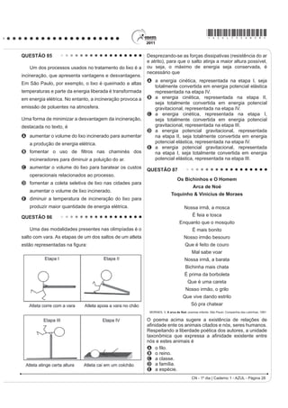 *AZUL75sab27*
CN - 1º dia | Caderno 1 - AZUL - Página 27
QUESTÃO 84
Ao diminuir o tamanho de um orifício atravessado
por um feixe de luz, passa menos luz por intervalo de
tempo, e próximo da situação de completo fechamento
GR RULItFLR YHUL¿FDVH TXH D OX] DSUHVHQWD XP
FRPSRUWDPHQWR FRPR R LOXVWUDGR QDV ¿JXUDV 6DEHVH
que o som, dentro de suas particularidades, também
pode se comportar dessa forma.
Buraco
Lâmpada
Raios
de luz
FIOLHAIS, C. Física divertida. Brasília: UnB, 2000 (adaptado).
Em qual das situações a seguir está representado o
fenômeno descrito no texto?
A Ao se esconder atrás de um muro, um menino ouve
a conversa de seus colegas.
B $R JULWDU GLDQWH GH XP GHV¿ODGHLUR XPD SHVVRD
ouve a repetição do seu próprio grito.
C Ao encostar o ouvido no chão, um homem percebe
o som de uma locomotiva antes de ouvi-lo pelo ar.
D Ao ouvir uma ambulância se aproximando, uma
pessoa percebe o som mais agudo do que quando
aquela se afasta.
E Ao emitir uma nota musical muito aguda, uma
cantora de ópera faz com que uma taça de cristal
se despedace.
QUESTÃO 82
Os vaga-lumes machos e fêmeas emitem sinais
luminosos para se atraírem para o acasalamento. O
macho reconhece a fêmea de sua espécie e, atraído
por ela, vai ao seu encontro. Porém, existe um tipo de
vaga-lume, o Photuris, cuja fêmea engana e atrai os
machos de outro tipo, o Photinus ¿QJLQGR VHU GHVVH
gênero. Quando o macho Photinus se aproxima da
fêmea Photuris, muito maior que ele, é atacado e
devorado por ela.
BERTOLDI, O. G.; VASCONCELLOS, J. R. Ciência  sociedade: a aventura da vida,
a aventura da tecnologia. São Paulo: Scipione, 2000 (adaptado).
A relação descrita no texto, entre a fêmea do gênero
Photuris e o macho do gênero Photinus, é um
exemplo de
A comensalismo.
B inquilinismo.
C cooperação.
D predatismo.
E mutualismo.
QUESTÃO 83
O etanol é considerado um biocombustível promissor,
pois, sob o ponto de vista do balanço de carbono,
possui uma taxa de emissão praticamente igual a zero.
Entretanto, esse não é o único ciclo biogeoquímico
associado à produção de etanol. O plantio da cana-
de-açúcar, matéria-prima para a produção de etanol,
envolve a adição de macronutrientes como enxofre,
nitrogênio, fósforo e potássio, principais elementos
envolvidos no crescimento de um vegetal.
Revista Química Nova na Escola. no
28, 2008.
O nitrogênio incorporado ao solo, como consequência
da atividade descrita anteriormente, é transformado em
nitrogênio ativo e afetará o meio ambiente, causando
A o acúmulo de sais insolúveis, desencadeando um
SURFHVVR GH VDOLQL¿FDomR GR VROR
B a eliminação de microrganismos existentes no solo
UHVSRQViYHLV SHOR SURFHVVR GH GHVQLWUL¿FDomR
C a contaminação de rios e lagos devido à alta
solubilidade de íons como NO3

e NH4
+
em água.
D a diminuição do pH do solo pela presença de NH3
,
que reage com a água, formando o NH4
OH (aq).
E a diminuição da oxigenação do solo, uma vez que
o nitrogênio ativo forma espécies químicas do tipo
NO2
, NO3

, N2
O.
 