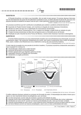 *AZUL75sab2*
CH - 1º dia | Caderno 1 - AZUL - Página 2
QUESTÃO 04
A Floresta Amazônica, com toda a sua imensidão, não vai estar aí para sempre. Foi preciso alcançar toda essa
taxa de desmatamento de quase 20 mil quilômetros quadrados ao ano, na última década do século XX, para que uma
pequena parcela de brasileiros se desse conta de que o maior patrimônio natural do país está sendo torrado.
AB’SABER, A. Amazônia: do discurso à práxis. São Paulo: EdUSP, 1996.
Um processo econômico que tem contribuído na atualidade para acelerar o problema ambiental descrito é:
A Expansão do Projeto Grande Carajás, com incentivos à chegada de novas empresas mineradoras.
B Difusão do cultivo da soja com a implantação de monoculturas mecanizadas.
C Construção da rodovia Transamazônica, com o objetivo de interligar a região Norte ao restante do país.
D ULDomR GH iUHDV H[WUDWLYLVWDV GR OiWH[ GDV VHULQJXHLUDV SDUD RV FKDPDGRV SRYRV GD ÀRUHVWD
E Ampliação do polo industrial da Zona Franca de Manaus, visando atrair empresas nacionais e estrangeiras.
QUESTÃO 05
O Centro-Oeste apresentou-se como extremamente receptivo aos novos fenômenos da urbanização, já que era
SUDWLFDPHQWH YLUJHP QmR SRVVXLQGR LQIUDHVWUXWXUD GH PRQWD QHP RXWURV LQYHVWLPHQWRV ¿[RV YLQGRV GR SDVVDGR
Pôde, assim, receber uma infraestrutura nova, totalmente a serviço de uma economia moderna.
SANTOS, M. A Urbanização Brasileira. São Paulo: EdUSP, 2005 (adaptado).
O texto trata da ocupação de uma parcela do território brasileiro. O processo econômico diretamente associado a
essa ocupação foi o avanço da
A industrialização voltada para o setor de base.
B economia da borracha no sul da Amazônia.
C fronteira agropecuária que degradou parte do cerrado.
D exploração mineral na Chapada dos Guimarães.
E extrativismo na região pantaneira.
QUESTÃO 06
TEIXEIRA, W. et al. Decifrando a Terra. São Paulo: Nacional, 2009 (adaptado).
2 JUi¿FR UHODFLRQD GLYHUVDV YDULiYHLV DR SURFHVVR GH IRUPDomR GH VRORV $ LQWHUSUHWDomR GRV GDGRV PRVWUD TXH D
água é um dos importantes fatores de pedogênese, pois nas áreas
A de clima temperado ocorrem alta pluviosidade e grande profundidade de solos.
B tropicais ocorre menor pluviosidade, o que se relaciona com a menor profundidade das rochas inalteradas.
C de latitudes em torno de 30° ocorrem as maiores profundidades de solo, visto que há maior umidade.
D tropicais a profundidade do solo é menor, o que evidencia menor intemperismo químico da água sobre as rochas.
E de menor latitude ocorrem as maiores precipitações, assim como a maior profundidade dos solos.
 