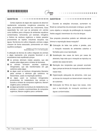 *AZUL75sab28*
CN - 1º dia | Caderno 1 - AZUL - Página 28
Desprezando-se as forças dissipativas (resistência do ar
e atrito), para que o salto atinja a maior altura possível,
ou seja, o máximo de energia seja conservada, é
necessário que
A a energia cinética, representada na etapa I, seja
totalmente convertida em energia potencial elástica
representada na etapa IV.
B a energia cinética, representada na etapa II,
seja totalmente convertida em energia potencial
gravitacional, representada na etapa IV.
C a energia cinética, representada na etapa I,
seja totalmente convertida em energia potencial
gravitacional, representada na etapa III.
D a energia potencial gravitacional, representada
na etapa II, seja totalmente convertida em energia
potencial elástica, representada na etapa IV.
E a energia potencial gravitacional, representada
na etapa I, seja totalmente convertida em energia
potencial elástica, representada na etapa III.
QUESTÃO 87
Os Bichinhos e O Homem
Arca de Noé
Toquinho  Vinicius de Moraes
Nossa irmã, a mosca
É feia e tosca
Enquanto que o mosquito
É mais bonito
Nosso irmão besouro
Que é feito de couro
Mal sabe voar
Nossa irmã, a barata
Bichinha mais chata
É prima da borboleta
Que é uma careta
Nosso irmão, o grilo
Que vive dando estrilo
Só pra chatear
MORAES, V. A arca de Noé: poemas infantis. São Paulo: Companhia das Letrinhas, 1991.
O poema acima sugere a existência de relações de
D¿QLGDGH HQWH RV DQLPDLV FLWDGRV H QyV VHUHV KXPDQRV
Respeitando a liberdade poética dos autores, a unidade
WD[RQ{PLFD TXH H[SUHVVD D D¿QLGDGH H[LVWHQWH HQWUH
nós e estes animais é
A R ¿OR
B o reino.
C a classe.
D a família.
E a espécie.
QUESTÃO 85
Um dos processos usados no tratamento do lixo é a
incineração, que apresenta vantagens e desvantagens.
Em São Paulo, por exemplo, o lixo é queimado a altas
temperaturas e parte da energia liberada é transformada
em energia elétrica. No entanto, a incineração provoca a
emissão de poluentes na atmosfera.
Uma forma de minimizar a desvantagem da incineração,
destacada no texto, é
A aumentar o volume do lixo incinerado para aumentar
a produção de energia elétrica.
B IRPHQWDU R XVR GH ¿OWURV QDV FKDPLQpV GRV
incineradores para diminuir a poluição do ar.
C aumentar o volume do lixo para baratear os custos
operacionais relacionados ao processo.
D fomentar a coleta seletiva de lixo nas cidades para
aumentar o volume de lixo incinerado.
E diminuir a temperatura de incineração do lixo para
produzir maior quantidade de energia elétrica.
QUESTÃO 86
Uma das modalidades presentes nas olimpíadas é o
salto com vara. As etapas de um dos saltos de um atleta
HVWmR UHSUHVHQWDGDV QD ¿JXUD
 