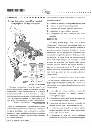 *AZUL75sab5*
CH - 1º dia | Caderno 1 - AZUL - Página 5
QUESTÃO 14
O espaço mundial sob a “nova des-ordem” é um
emaranhado de zonas, redes e “aglomerados”, espaços
hegemônicos e contra-hegemônicos que se cruzam de
forma complexa na face da Terra. Fica clara, de saída, a
polêmica que envolve uma nova regionalização mundial.
Como regionalizar um espaço tão heterogêneo e, em
SDUWH ÀXLGR FRPR p R HVSDço mundial contemporâneo?
HAESBAERT, R.; PORTO-GONÇALVES, C.W. A nova des-ordem mundial.
São Paulo: UNESP, 2006.
O mapa procura representar a lógica espacial do mundo
contemporâneo pós-União Soviética, no contexto de
avanço da globalização e do neoliberalismo, quando a
divisão entre países socialistas e capitalistas se desfez e
as categorias de “primeiro” e “terceiro” mundo perderam
sua validade explicativa.
Considerando esse objetivo interpretativo, tal distribuição
espacial aponta para
A
B o alcance da racionalidade anticapitalista.
C D LQÀXrQFLD GDV JUDQGHV SRWrQFLDV HFRQ{PLFDV
D a dissolução de blocos políticos regionais.
E o alargamento da força econômica dos países
islâmicos.
QUESTÃO 15
Em 1872, Robert Angus Smith criou o termo
“chuva ácida”, descrevendo precipitações ácidas em
Manchester após a Revolução Industrial. Trata-se do
acúmulo demasiado de dióxido de carbono e enxofre
na atmosfera que, ao reagirem com compostos dessa
camada, formam gotículas de chuva ácida e partículas
de aerossóis. A chuva ácida não necessariamente
ocorre no local poluidor, pois tais poluentes, ao serem
lançados na atmosfera, são levados pelos ventos,
podendo provocar a reação em regiões distantes. A
água de forma pura apresenta pH 7, e, ao contatar
DJHQWHV SROXLGRUHV UHDJH PRGL¿FDQGR VHX S+ SDUD 
e até menos que isso, o que provoca reações, deixando
consequências.
Disponível em: http://www.brasilescola.com. Acesso em: 18 maio 2010 (adaptado).
O texto aponta para um fenômeno atmosférico causador
de graves problemas ao meio ambiente: a chuva ácida
(pluviosidade com pH baixo). Esse fenômeno tem como
consequência
A a corrosão de metais, pinturas, monumentos
históricos, destruição da cobertura vegetal e
DFLGL¿FDomR GRV ODJRV
B a diminuição do aquecimento global, já que esse tipo
de chuva retira poluentes da atmosfera.
C D GHVWUXLomR GD IDXQD H GD ÀRUD H UHGXomR GRV
recursos hídricos, com o assoreamento dos rios.
D as enchentes, que atrapalham a vida do cidadão
urbano, corroendo, em curto prazo, automóveis e
¿RV GH FREUH GD UHGH HOpWULFD
E a degradação da terra nas regiões semiáridas,
localizadas, em sua maioria, no Nordeste do nosso país.
a estagnação dos Estados com forte identidade cultural.
 