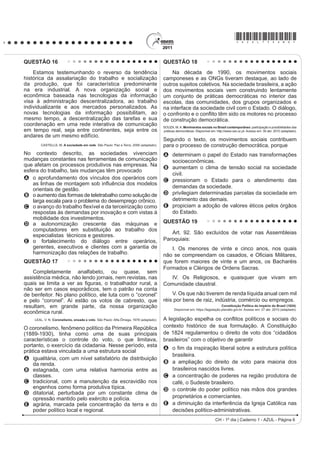 *AZUL75sab6*
CH - 1º dia | Caderno 1 - AZUL - Página 6
QUESTÃO 16
Estamos testemunhando o reverso da tendência
histórica da assalariação do trabalho e socialização
da produção, que foi característica predominante
na era industrial. A nova organização social e
econômica baseada nas tecnologias da informação
visa à administração descentralizadora, ao trabalho
individualizante e aos mercados personalizados. As
novas tecnologias da informação possibilitam, ao
mesmo tempo, a descentralização das tarefas e sua
coordenação em uma rede interativa de comunicação
em tempo real, seja entre continentes, seja entre os
andares de um mesmo edifício.
CASTELLS, M. A sociedade em rede. São Paulo: Paz e Terra, 2006 (adaptado).
No contexto descrito, as sociedades vivenciam
mudanças constantes nas ferramentas de comunicação
que afetam os processos produtivos nas empresas. Na
esfera do trabalho, tais mudanças têm provocado
A o aprofundamento dos vínculos dos operários com
DV OLQKDV GH PRQWDJHP VRE LQÀXrQFLD GRV PRGHORV
orientais de gestão.
B o aumento das formas de teletrabalho como solução de
larga escala para o problema do desemprego crônico.
C R DYDQoR GR WUDEDOKR ÀH[tYHO H GD WHUFHLUL]DomR FRPR
respostas às demandas por inovação e com vistas à
mobilidade dos investimentos.
D a autonomização crescente das máquinas e
computadores em substituição ao trabalho dos
especialistas técnicos e gestores.
E o fortalecimento do diálogo entre operários,
gerentes, executivos e clientes com a garantia de
harmonização das relações de trabalho.
QUESTÃO 17
Completamente analfabeto, ou quase, sem
assistência médica, não lendo jornais, nem revistas, nas
TXDLV VH OLPLWD D YHU DV ¿JXUDV R WUDEDOKDGRU UXUDO D
não ser em casos esporádicos, tem o patrão na conta
de benfeitor. No plano político, ele luta com o “coronel”
e pelo “coronel”. Aí estão os votos de cabresto, que
resultam, em grande parte, da nossa organização
econômica rural.
LEAL, V. N. Coronelismo, enxada e voto. São Paulo: Alfa-Ômega, 1978 (adaptado).
O coronelismo, fenômeno político da Primeira República
(1889-1930), tinha como uma de suas principais
características o controle do voto, o que limitava,
portanto, o exercício da cidadania. Nesse período, esta
prática estava vinculada a uma estrutura social
A igualitária, com um nível satisfatório de distribuição
da renda.
B estagnada, com uma relativa harmonia entre as
classes.
C tradicional, com a manutenção da escravidão nos
engenhos como forma produtiva típica.
D ditatorial, perturbada por um constante clima de
opressão mantido pelo exército e polícia.
E agrária, marcada pela concentração da terra e do
poder político local e regional.
QUESTÃO 18
Na década de 1990, os movimentos sociais
camponeses e as ONGs tiveram destaque, ao lado de
outros sujeitos coletivos. Na sociedade brasileira, a ação
dos movimentos sociais vem construindo lentamente
um conjunto de práticas democráticas no interior das
escolas, das comunidades, dos grupos organizados e
na interface da sociedade civil com o Estado. O diálogo,
R FRQIURQWR H R FRQÀLWR WrP VLGR RV PRWRUHV QR SURFHVVR
de construção democrática.
SOUZA, M.A. Movimentos sociais no Brasil contemporâneo: participação e possibilidades das
práticas democráticas. Disponível em: http://www.ces.uc.pt. Acesso em: 30 abr. 2010 (adaptado).
Segundo o texto, os movimentos sociais contribuem
para o processo de construção democrática, porque
A determinam o papel do Estado nas transformações
socioeconômicas.
B aumentam o clima de tensão social na sociedade
civil.
C pressionam o Estado para o atendimento das
demandas da sociedade.
D privilegiam determinadas parcelas da sociedade em
detrimento das demais.
E propiciam a adoção de valores éticos pelos órgãos
do Estado.
QUESTÃO 19
Art. 92. São excluídos de votar nas Assembleias
Paroquiais:
I. Os menores de vinte e cinco anos, nos quais
QmR VH FRPSUHHQGDP RV FDVDGRV H 2¿FLDLV 0LOLWDUHV
que forem maiores de vinte e um anos, os Bacharéis
Formados e Clérigos de Ordens Sacras.
IV. Os Religiosos, e quaisquer que vivam em
Comunidade claustral.
V. Os que não tiverem de renda líquida anual cem mil
réis por bens de raiz, indústria, comércio ou empregos.
Constituição Política do Império do Brasil (1824).
Disponível em: https://legislação.planalto.gov.br. Acesso em: 27 abr. 2010 (adaptado).
A legislação espHOKD RV FRQÀLWRV SROtWLFRV H VRFLDLV GR
contexto histórico de sua formulação. A Constituição
de 1824 regulamentou o direito de voto dos “cidadãos
brasileiros” com o objetivo de garantir
A R ¿P GD LQVSLUDomR OLEHUDO VREUH D HVWUXWXUD SROtWLFD
brasileira.
B a ampliação do direito de voto para maioria dos
brasileiros nascidos livres.
C a concentração de poderes na região produtora de
café, o Sudeste brasileiro.
D o controle do poder político nas mãos dos grandes
proprietários e comerciantes.
E a diminuição da interferência da Igreja Católica nas
decisões político-administrativas.
 