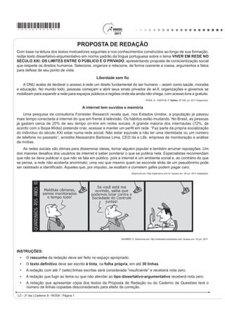 *ROSA25dom1*
LC - 2º dia | Caderno 8 - ROSA - Página 1
PROPOSTA DE REDAÇÃO
Com base na leitura dos textos motivadores seguintes e nos conhecimentos construídos ao longo de sua formação,
redija texto dissertativo-argumentativo em norma padrão da língua portuguesa sobre o tema VIVER EM REDE NO
SÉCULO XXI: OS LIMITES ENTRE O PÚBLICO E O PRIVADO, apresentando proposta de conscientização social
que respeite os direitos humanos. Selecione, organize e relacione, de forma coerente e coesa, argumentos e fatos
para defesa de seu ponto de vista.
/LEHUGDGH VHP ¿R
A ONU acaba de declarar o acesso à rede um direito fundamental do ser humano – assim como saúde, moradia
e educação. No mundo todo, pessoas começam a abrir seus sinais privados de ZL¿, organizações e governos se
mobilizam para expandir a rede para espaços públicos e regiões onde ela ainda não chega, com acesso livre e gratuito.
ROSA, G.; SANTOS, P. Galileu. Nº 240, jul. 2011 (fragmento).
$ LQWHUQHW WHP RXYLGRV H PHPyULD
Uma pesquisa da consultoria Forrester Research revela que, nos Estados Unidos, a população já passou
mais tempo conectada à internet do que em frente à televisão. Os hábitos estão mudando. No Brasil, as pessoas
já gastam cerca de 20% de seu tempo on-line em redes sociais. A grande maioria dos internautas (72%, de
DFRUGR FRP R ,ERSH 0tGLD 