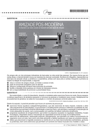 O projeto Mappiness, idealizado pela London School of
Economics, ocupa-se do tema relacionado
A ao nível de felicidade das pessoas em tempos de guerra.
B j GL¿FXOGDGH GH PHGLU R QtYHO GH IHOLFLGDGH GDV
pessoas a partir de seu humor.
C ao nível de felicidade das pessoas enquanto falam
ao celular com seus familiares.
D à relação entre o nível de felicidade das pessoas e o
ambiente no qual se encontram.
E j LQÀXrQFLD GDV LPDJHQV JUD¿WDGDV SHODV UXDV QR
aumento do nível de felicidade das pessoas.
QUESTÃO 92
*RLQJ WR XQLYHUVLW VHHPV WR UHGXFH WKH ULVN RI
dying from coronary heart disease. An American study
that involved 10 000 patients from around the world has
found that people who leave school before the age of 16
DUH ¿YH WLPHV PRUH OLNHO WR VXIIHU D KHDUW DWWDFN DQG GLH
than university graduates.
:RUOG 5HSRUW 1HZV 0DJD]LQH 6SHDN 8S. Ano XIV, nº 170. Editora Camelot, 2001.
 