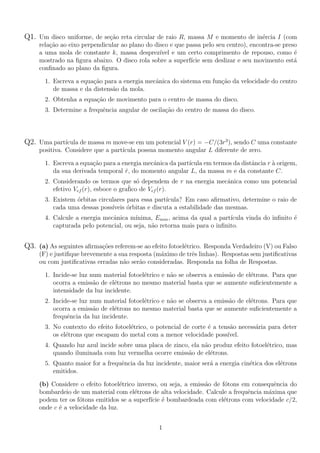 Q1. Um disco uniforme, de se¸c˜ao reta circular de raio R, massa M e momento de in´ercia I (com
rela¸c˜ao ao eixo perpendicular ao plano do disco e que passa pelo seu centro), encontra-se preso
a uma mola de constante k, massa desprez´ıvel e um certo comprimento de repouso, como ´e
mostrado na ﬁgura abaixo. O disco rola sobre a superf´ıcie sem deslizar e seu movimento est´a
conﬁnado ao plano da ﬁgura.
1. Escreva a equa¸c˜ao para a energia mecˆanica do sistema em fun¸c˜ao da velocidade do centro
de massa e da distens˜ao da mola.
2. Obtenha a equa¸c˜ao de movimento para o centro de massa do disco.
3. Determine a frequˆencia angular de oscila¸c˜ao do centro de massa do disco.
Q2. Uma part´ıcula de massa m move-se em um potencial V (r) = −C/(3r3
), sendo C uma constante
positiva. Considere que a part´ıcula possua momento angular L diferente de zero.
1. Escreva a equa¸c˜ao para a energia mecˆanica da part´ıcula em termos da distˆancia r `a origem,
da sua derivada temporal ˙r, do momento angular L, da massa m e da constante C.
2. Considerando os termos que s´o dependem de r na energia mecˆanica como um potencial
efetivo Vef (r), esboce o gra´fico de Vef (r).
3. Existem ´orbitas circulares para essa part´ıcula? Em caso aﬁrmativo, determine o raio de
cada uma dessas poss´ıveis ´orbitas e discuta a estabilidade das mesmas.
4. Calcule a energia mecˆanica m´ınima, Emin, acima da qual a part´ıcula vinda do inﬁnito ´e
capturada pelo potencial, ou seja, n˜ao retorna mais para o inﬁnito.
Q3. (a) As seguintes aﬁrma¸c˜oes referem-se ao efeito fotoel´etrico. Responda Verdadeiro (V) ou Falso
(F) e justiﬁque brevemente a sua resposta (m´aximo de trˆes linhas). Respostas sem justiﬁcativas
ou com justiﬁcativas erradas n˜ao ser˜ao consideradas. Responda na folha de Respostas.
1. Incide-se luz num material fotoel´etrico e n˜ao se observa a emiss˜ao de el´etrons. Para que
ocorra a emiss˜ao de el´etrons no mesmo material basta que se aumente suﬁcientemente a
intensidade da luz incidente.
2. Incide-se luz num material fotoel´etrico e n˜ao se observa a emiss˜ao de el´etrons. Para que
ocorra a emiss˜ao de el´etrons no mesmo material basta que se aumente suﬁcientemente a
frequˆencia da luz incidente.
3. No contexto do efeito fotoel´etrico, o potencial de corte ´e a tens˜ao necess´aria para deter
os el´etrons que escapam do metal com a menor velocidade poss´ıvel.
4. Quando luz azul incide sobre uma placa de zinco, ela n˜ao produz efeito fotoel´etrico, mas
quando iluminada com luz vermelha ocorre emiss˜ao de el´etrons.
5. Quanto maior for a frequˆencia da luz incidente, maior ser´a a energia cin´etica dos el´etrons
emitidos.
(b) Considere o efeito fotoel´etrico inverso, ou seja, a emiss˜ao de f´otons em consequˆencia do
bombardeio de um material com el´etrons de alta velocidade. Calcule a frequˆencia m´axima que
podem ter os f´otons emitidos se a superf´ıcie ´e bombardeada com el´etrons com velocidade c/2,
onde c ´e a velocidade da luz.
1
 