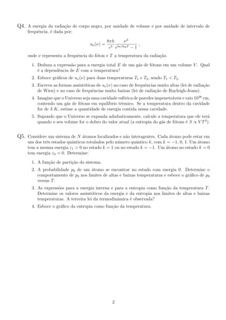 Q4. A energia da radia¸c˜ao de corpo negro, por unidade de volume e por unidade de intervalo de
frequˆencia, ´e dada por:
uν(ν) =
8πh
c3
ν3
ehν/kBT − 1
,
onde ν representa a frequˆencia do f´oton e T a temperatura da radia¸c˜ao.
1. Deduza a express˜ao para a energia total E de um g´as de f´otons em um volume V . Qual
´e a dependˆencia de E com a temperatura?
2. Esboce gr´aﬁcos de uν(ν) para duas temperaturas T1 e T2, sendo T1 < T2.
3. Escreva as formas assint´oticas de uν(ν) no caso de frequˆencias muito altas (lei de radia¸c˜ao
de Wien) e no caso de frequˆencias muito baixas (lei de radia¸c˜ao de Rayleigh-Jeans).
4. Imagine que o Universo seja uma cavidade esf´erica de paredes impenetr´aveis e raio 1028
cm,
contendo um g´as de f´otons em equil´ıbrio t´ermico. Se a temperatura dentro da cavidade
for de 3 K, estime a quantidade de energia contida nessa cavidade.
5. Supondo que o Universo se expanda adiabaticamente, calcule a temperatura que ele ter´a
quando o seu volume for o dobro do valor atual (a entropia do g´as de f´otons ´e S ∝ V T3
).
Q5. Considere um sistema de N ´atomos localizados e n˜ao interagentes. Cada ´atomo pode estar em
um dos trˆes estados quˆanticos rotulados pelo n´umero quˆantico k, com k = −1, 0, 1. Um ´atomo
tem a mesma energia ε1 > 0 no estado k = 1 ou no estado k = −1. Um ´atomo no estado k = 0
tem energia ε0 = 0. Determine:
1. A fun¸c˜ao de parti¸c˜ao do sistema.
2. A probabilidade p0 de um ´atomo se encontrar no estado com energia 0. Determine o
comportamento de p0 nos limites de altas e baixas temperaturas e esboce o gr´aﬁco de p0
versus T.
3. As express˜oes para a energia interna e para a entropia como fun¸c˜ao da temperatura T.
Determine os valores assint´oticos da energia e da entropia nos limites de altas e baixas
temperaturas. A terceira lei da termodinˆamica ´e observada?
4. Esboce o gr´aﬁco da entropia como fun¸c˜ao da temperatura.
2
 