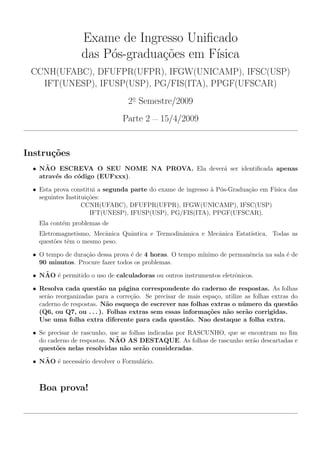 Exame de Ingresso Uniﬁcado
das P´os-gradua¸c˜oes em F´ısica
CCNH(UFABC), DFUFPR(UFPR), IFGW(UNICAMP), IFSC(USP)
IFT(UNESP), IFUSP(USP), PG/FIS(ITA), PPGF(UFSCAR)
2◦
Semestre/2009
Parte 2 — 15/4/2009
Instru¸c˜oes
• N˜AO ESCREVA O SEU NOME NA PROVA. Ela dever´a ser identiﬁcada apenas
atrav´es do c´odigo (EUFxxx).
• Esta prova constitui a segunda parte do exame de ingresso `a P´os-Gradua¸c˜ao em F´ısica das
seguintes Institui¸c˜oes:
CCNH(UFABC), DFUFPR(UFPR), IFGW(UNICAMP), IFSC(USP)
IFT(UNESP), IFUSP(USP), PG/FIS(ITA), PPGF(UFSCAR).
Ela cont´em problemas de
Eletromagnetismo, Mecˆanica Quˆantica e Termodinˆamica e Mecˆanica Estat´ıstica. Todas as
quest˜oes tˆem o mesmo peso.
• O tempo de dura¸c˜ao dessa prova ´e de 4 horas. O tempo m´ınimo de permanˆencia na sala ´e de
90 minutos. Procure fazer todos os problemas.
• N˜AO ´e permitido o uso de calculadoras ou outros instrumentos eletrˆonicos.
• Resolva cada quest˜ao na p´agina correspondente do caderno de respostas. As folhas
ser˜ao reorganizadas para a corre¸c˜ao. Se precisar de mais espa¸co, utilize as folhas extras do
caderno de respostas. N˜ao esque¸ca de escrever nas folhas extras o n´umero da quest˜ao
(Q6, ou Q7, ou . . . ). Folhas extras sem essas informa¸c˜oes n˜ao ser˜ao corrigidas.
Use uma folha extra diferente para cada quest˜ao. Nao destaque a folha extra.
• Se precisar de rascunho, use as folhas indicadas por RASCUNHO, que se encontram no ﬁm
do caderno de respostas. N˜AO AS DESTAQUE. As folhas de rascunho ser˜ao descartadas e
quest˜oes nelas resolvidas n˜ao ser˜ao consideradas.
• N˜AO ´e necess´ario devolver o Formul´ario.
Boa prova!
 