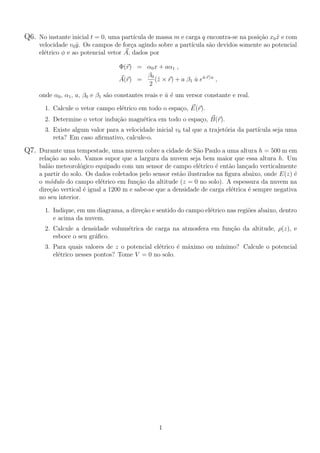 Q6. No instante inicial t = 0, uma part´ıcula de massa m e carga q encontra-se na posi¸c˜ao x0 ˆx e com
velocidade v0 ˆy. Os campos de for¸ca agindo sobre a part´ıcula s˜ao devidos somente ao potencial
el´etrico φ e ao potencial vetor A, dados por
Φ(r) = α0x + aα1 ,
A(r) =
β0
2
(ˆz × r) + a β1 ˆu eˆu·r/a
,
onde α0, α1, a, β0 e β1 s˜ao constantes reais e ˆu ´e um versor constante e real.
1. Calcule o vetor campo el´etrico em todo o espa¸co, E(r).
2. Determine o vetor indu¸c˜ao magn´etica em todo o espa¸co, B(r).
3. Existe algum valor para a velocidade inicial v0 tal que a trajet´oria da part´ıcula seja uma
reta? Em caso aﬁrmativo, calcule-o.
Q7. Durante uma tempestade, uma nuvem cobre a cidade de S˜ao Paulo a uma altura h = 500 m em
rela¸c˜ao ao solo. Vamos supor que a largura da nuvem seja bem maior que essa altura h. Um
bal˜ao meteorol´ogico equipado com um sensor de campo el´etrico ´e ent˜ao lan¸cado verticalmente
a partir do solo. Os dados coletados pelo sensor est˜ao ilustrados na ﬁgura abaixo, onde E(z) ´e
o m´odulo do campo el´etrico em fun¸c˜ao da altitude (z = 0 no solo). A espessura da nuvem na
dire¸c˜ao vertical ´e igual a 1200 m e sabe-se que a densidade de carga el´etrica ´e sempre negativa
no seu interior.
1. Indique, em um diagrama, a dire¸c˜ao e sentido do campo el´etrico nas regi˜oes abaixo, dentro
e acima da nuvem.
2. Calcule a densidade volum´etrica de carga na atmosfera em fun¸c˜ao da altitude, ρ(z), e
esboce o seu gr´aﬁco.
3. Para quais valores de z o potencial el´etrico ´e m´aximo ou m´ınimo? Calcule o potencial
el´etrico nesses pontos? Tome V = 0 no solo.
1
 