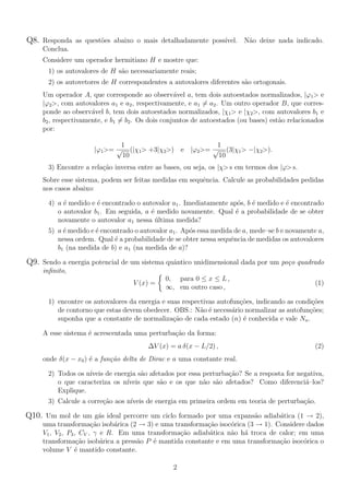 Q8. Responda as quest˜oes abaixo o mais detalhadamente poss´ıvel. N˜ao deixe nada indicado.
Conclua.
Considere um operador hermitiano H e mostre que:
1) os autovalores de H s˜ao necessariamente reais;
2) os autovetores de H correspondentes a autovalores diferentes s˜ao ortogonais.
Um operador A, que corresponde ao observ´avel a, tem dois autoestados normalizados, |ϕ1> e
|ϕ2>, com autovalores a1 e a2, respectivamente, e a1 = a2. Um outro operador B, que corres-
ponde ao observ´avel b, tem dois autoestados normalizados, |χ1> e |χ2>, com autovalores b1 e
b2, respectivamente, e b1 = b2. Os dois conjuntos de autoestados (ou bases) est˜ao relacionados
por:
|ϕ1>=
1
√
10
(|χ1> +3|χ2>) e |ϕ2>=
1
√
10
(3|χ1> −|χ2>).
3) Encontre a rela¸c˜ao inversa entre as bases, ou seja, os |χ> s em termos dos |ϕ> s.
Sobre esse sistema, podem ser feitas medidas em sequˆencia. Calcule as probabilidades pedidas
nos casos abaixo:
4) a ´e medido e ´e encontrado o autovalor a1. Imediatamente ap´os, b ´e medido e ´e encontrado
o autovalor b1. Em seguida, a ´e medido novamente. Qual ´e a probabilidade de se obter
novamente o autovalor a1 nessa ´ultima medida?
5) a ´e medido e ´e encontrado o autovalor a1. Ap´os essa medida de a, mede–se b e novamente a,
nessa ordem. Qual ´e a probabilidade de se obter nessa sequˆencia de medidas os autovalores
b1 (na medida de b) e a1 (na medida de a)?
Q9. Sendo a energia potencial de um sistema quˆantico unidimensional dada por um po¸co quadrado
inﬁnito,
V (x) =
0, para 0 ≤ x ≤ L ,
∞, em outro caso ,
(1)
1) encontre os autovalores da energia e suas respectivas autofun¸c˜oes, indicando as condi¸c˜oes
de contorno que estas devem obedecer. OBS.: N˜ao ´e necess´ario normalizar as autofun¸c˜oes;
suponha que a constante de normaliza¸c˜ao de cada estado (n) ´e conhecida e vale Nn.
A esse sistema ´e acrescentada uma perturba¸c˜ao da forma:
∆V (x) = a δ(x − L/2) , (2)
onde δ(x − x0) ´e a fun¸c˜ao delta de Dirac e a uma constante real.
2) Todos os n´ıveis de energia s˜ao afetados por essa perturba¸c˜ao? Se a resposta for negativa,
o que caracteriza os n´ıveis que s˜ao e os que n˜ao s˜ao afetados? Como diferenci´a–los?
Explique.
3) Calcule a corre¸c˜ao aos n´ıveis de energia em primeira ordem em teoria de perturba¸c˜ao.
Q10. Um mol de um g´as ideal percorre um ciclo formado por uma expans˜ao adiab´atica (1 → 2),
uma transforma¸c˜ao isob´arica (2 → 3) e uma transforma¸c˜ao isoc´orica (3 → 1). Considere dados
V1, V2, P3, CV , γ e R. Em uma transforma¸c˜ao adiab´atica n˜ao h´a troca de calor; em uma
transforma¸c˜ao isob´arica a press˜ao P ´e mantida constante e em uma transforma¸c˜ao isoc´orica o
volume V ´e mantido constante.
2
 