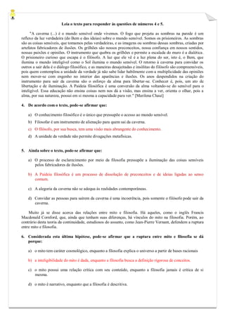 Leia o texto para responder às questões de números 4 e 5. 
"A caverna (...) é o mundo sensível onde vivemos. O fogo que projeta as sombras na parede é um reflexo da luz verdadeira (do Bem e das ideias) sobre o mundo sensível. Somos os prisioneiros. As sombras são as coisas sensíveis, que tomamos pelas verdadeiras, e as imagens ou sombras dessas sombras, criadas por artefatos fabricadores de ilusões. Os grilhões são nossos preconceitos, nossa confiança em nossos sentidos, nossas paixões e opiniões. O instrumento que quebra os grilhões e permite a escalada do muro é a dialética. O prisioneiro curioso que escapa é o filósofo. A luz que ele vê é a luz plena do ser, isto é, o Bem, que ilumina o mundo inteligível como o Sol ilumina o mundo sensível. O retorno à caverna para convidar os outros a sair dela é o diálogo filosófico, e as maneiras desajeitadas e insólitas do filósofo são compreensíveis, pois quem contemplou a unidade da verdade já não sabe lidar habilmente com a multiplicidade das opiniões nem mover-se com engenho no interior das aparências e ilusões. Os anos despendidos na criação do instrumento para sair da caverna são o esforço da alma para libertar-se. Conhecer é, pois, um ato de libertação e de iluminação. A Paideia filosófica é uma conversão da alma voltando-se do sensível para o inteligível. Essa educação não ensina coisas nem nos dá a visão, mas ensina a ver, orienta o olhar, pois a alma, por sua natureza, possui em si mesma a capacidade para ver." [Marilena Chauí] 
4. De acordo com o texto, pode-se afirmar que: 
a) O conhecimento filosófico é o único que pressupõe o acesso ao mundo sensível. 
b) Filosofar é um instrumento de alienação para quem sai da caverna. 
c) O filósofo, por sua busca, tem uma visão mais abrangente do conhecimento. 
d) A unidade da verdade não permite divagações metafísicas. 
5. Ainda sobre o texto, pode-se afirmar que: 
a) O processo de esclarecimento por meio da filosofia pressupõe a iluminação das coisas sensíveis pelos fabricadores de ilusões. 
b) A Paideia filosófica é um processo de dissolução de preconceitos e de ideias ligadas ao senso comum. 
c) A alegoria da caverna não se adequa às realidades contemporâneas. 
d) Convidar as pessoas para saírem da caverna é uma incoerência, pois somente o filósofo pode sair da caverna. 
Muito já se disse acerca das relações entre mito e filosofia. Há aqueles, como o inglês Francis Macdonald Cornford, que, ainda que tenham suas diferenças, há vínculos do mito na filosofia. Porém, ao contrário desta teoria da continuidade, estudiosos do assunto, como Jean-Pierre Vernant, defendem a ruptura entre mito e filosofia. 
6. Considerada esta última hipótese, pode-se afirmar que a ruptura entre mito e filosofia se dá porque: 
a) o mito tem caráter cosmológico, enquanto a filosofia explica o universo a partir de bases racionais 
b) a inteligibilidade do mito é dada, enquanto a filosofia busca a definição rigorosa de conceitos. 
c) o mito possui uma relação crítica com seu conteúdo, enquanto a filosofia jamais é crítica de si mesma. 
d) o mito é narrativo, enquanto que a filosofia é descritiva. 
 