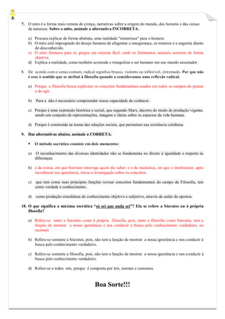 7. O mito é a forma mais remota de crença, narrativas sobre a origem do mundo, dos homens e das coisas da natureza. Sobre o mito, assinale a alternativa INCORRETA. 
a) Procura explicar de forma abstrata, uma realidade "misteriosa" para o homem. 
b) O mito está impregnado do desejo humano de afugentar a insegurança, os temores e a angustia diante do desconhecido. 
c) O mito formava para os gregos um sistema fácil, onde os fenômenos naturais ocorrem de forma objetiva. 
d) Explica a realidade, como também acomoda e tranquiliza o ser humano em seu mundo assustador. 
8. De acordo com o senso comum, radical significa brusco, violento ou inflexível, extremado. Por que não é esse o sentido que se atribui à filosofia quando a consideramos uma reflexão radical. 
a) Porque a filosofia busca explicitar os conceitos fundamentais usados em todos os campos do pensar e do agir 
b) Para a não é necessário compreender nossa capacidade de conhecer. 
c) Porque é uma expressão histórica e social, que segundo Marx, decorre do modo de produção vigente, sendo um conjunto de representações, imagens e ideias sobre os aspectos da vida humana. 
d) Porque é construída na trama das relações sociais, que permeiam sua existência cotidiana. 
9. Das alternativas abaixo, assinale a CORRETA. 
 O método socrático consiste em dois momentos: 
a) O reconhecimento das diversas identidades não se fundamenta no direito à igualdade e respeito às diferenças. 
b) o da ironia, em que Sócrates interroga quem diz saber; e o da maiêutica, em que o interlocutor, após reconhecer sua ignorância, inicia a investigação sobre os conceitos. 
c) que tem como suas principais funções revisar conceitos fundamentais do campo da Filosofia, tais como verdade e conhecimento. 
d) como produção simultânea do conhecimento objetivo e subjetivo, através da união de opostos. 
10. O que significa a máxima socrática “só sei que nada sei”? Ela se refere a Sócrates ou à própria filosofia? 
a) Refere-se tanto a Sócrates como à própria filosofia, pois, tanto a filosofia como Sócrates, tem a função de mostrar a nossa ignorância e nos conduzir à busca pelo conhecimento verdadeiro, ou racional. 
b) Refere-se somente a Sócrates, pois, não tem a função de mostrar a nossa ignorância e nos conduzir à busca pelo conhecimento verdadeiro. 
c) Refere-se somente a filosofia, pois, não tem a função de mostrar a nossa ignorância e nos conduzir à busca pelo conhecimento verdadeiro. 
d) Refere-se a todos nós, porque é composta por leis, normas e costumes. 
Boa Sorte!!! 
 