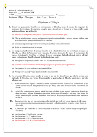 Centro de Ensino Urbano Rocha 
Imperatriz, ____ de maio de 2014. 
Aluno: ____________________________________________ nº _______ 
Professora: Mary Alvarenga Série: 2º ano Turma: A 
Verificação de Filosofia 
1. Quanto ao pensamento filosófico ou simplesmente o filosofar, nasce do desejo de perguntar, de conhecer, de investigar, de encontrar soluções que o incentivem o homem a evoluir, sendo assim podemos afirmar que a filosofia: 
a) Interessa-se pela própria inteligência e pela realidade de uma forma geral 
b) Não se satisfaz apenas com os resultados apresentados pelas ciências e sempre procura ir além, mas sem discutir com seus propósitos políticos e sociais. 
c) Usa-se de argumentos por vezes inválidos para justificar seus conhecimentos 
d) Todas as alternativas estão incorretas. 
2. As indagações fundamentais da atitude filosófica e da reflexão filosófica não se realizam ao acaso. A filosofia não é feita de "achismos" nem é pesquisa de opinião à maneira dos meios de comunicação de massa. As indagações filosóficas se realizam de modo sistemático. Sabendo disso, é correto afirmar que o conhecimento filosófico é um trabalho intelectual onde: 
a) As respostas estejam relacionadas entre si e esclareçam umas às outras 
b) Contenta-se exclusivamente em obter respostas para as questões que se apresentam 
c) As respostas formem conjuntos coerentes de ideias 
d) As respostas sejam provadas e demonstradas racionalmente 
3. Ao se estudar filosofia, somos levados a buscar o que ela é e descobrimos que não há apenas uma definição de filosofia, mas várias. Considerando as concepções de filosofia existentes é correto afirmar que: 
I. Platão mostra que o espanto é a fonte da dúvida e que muitas vezes é causado de forma natural ou de forma forçada causada pelo próprio filósofo que deseja abrir uma discussão sobre o assunto a ser tratado. 
II. Aristóteles mostra que os homens vão à busca de sabedoria e que quando começam a filosofar se deparam com a dúvida deixando-os perplexos diante das dificuldades, mas que com passar do tempo, vão conseguir enfrentar problemas bem maiores do que aqueles que os deixaram perplexos no início. 
III. Descartes mostra que nós precisamos desconfiar de tudo que pode nos causar alguma dúvida e que nós devemos considerar que coisas que nos parecem verdadeiras podem ser certas e mais fáceis de desvendar. 
IV. Kant mostra que o filosofar só é possível quando exercitando a razão, fazendo-a seguir os princípios universais. 
a) As afirmativas I, II e III estão corretas. 
b) As afirmativas I e IV estão corretas 
c) As afirmativas I, III e IV estão corretas 
d) As afirmativas I, II, III e IV estão corretas. 
 
